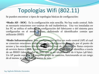 Topologías Wifi (802.11)
Ing. Sigifredo Meléndez Hernández
Se pueden encontrar 2 tipos de topologías básicas de configuración:
•Modo AD - HOC: Es la configuración más sencilla. No hay nodo central. Solo
es necesario estaciones con tarjetas de red inalámbricas. Una vez instaladas en
los PC se utiliza el software de configuración del fabricante o del sistema para
configurarlas en el modo ad-hoc, definiendo el identificador común que
utilizarán (SSID)
•Modo Infraestructura: Esta configuración utiliza un nodo central (AP) al cual
se conectan estaciones inalámbricas. La configuración formada por el punto de
acceso y las estaciones ubicadas dentro del área de cobertura se llama conjunto
de servicio básico o BSS. Estos forman una célula. Cada BSS se identifica a través
de un BSSID (identificador de BSS) que es un identificador de 6 bytes (48 bits).
Un AP puede soportar un pequeño grupo de usuarios, funcionando en un rango
de al menos 30 mts y hasta cientos de mts.
 