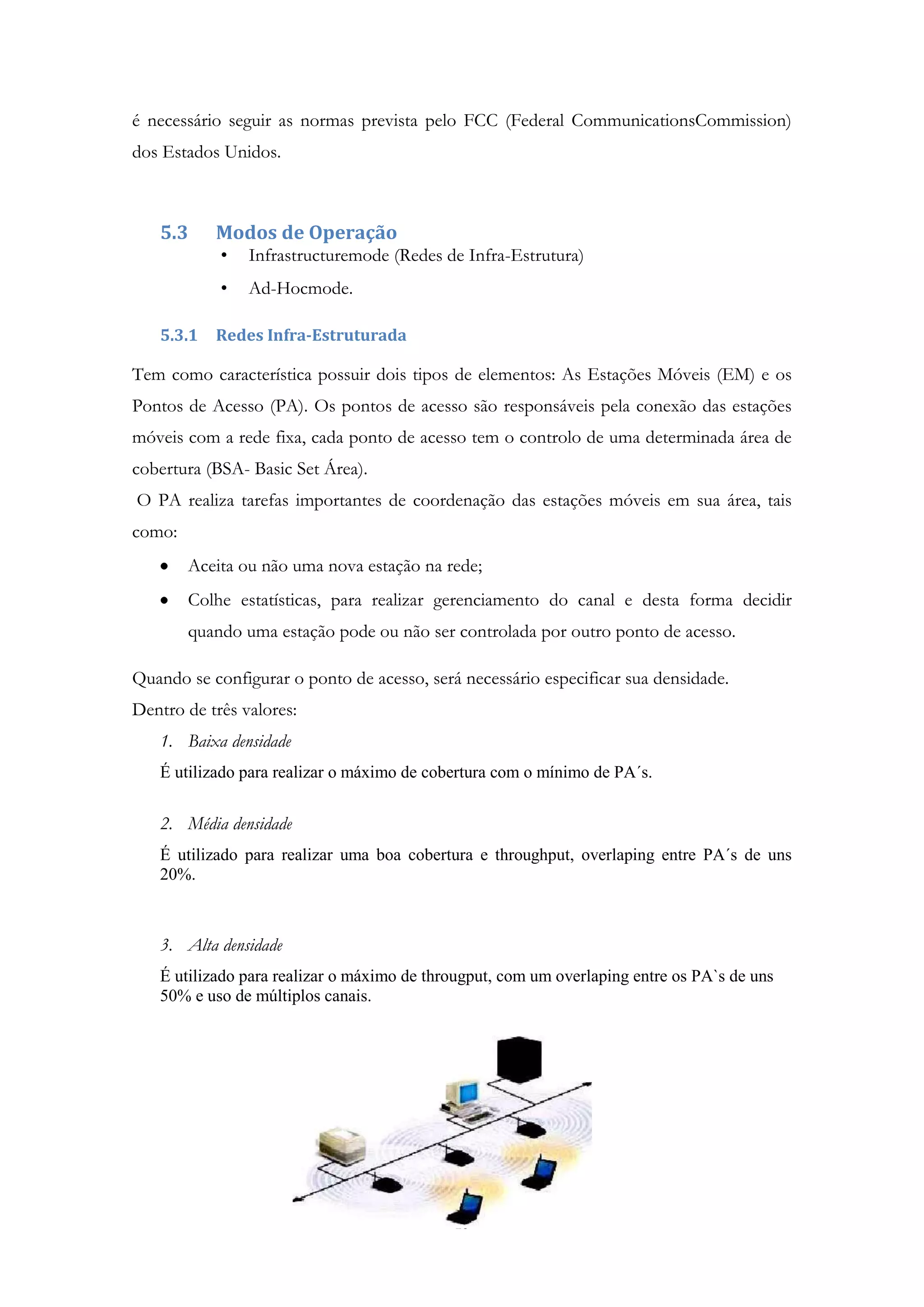 10
é necessário seguir as normas prevista pelo FCC (Federal CommunicationsCommission)
dos Estados Unidos.
5.3 Modos de Operação
• Infrastructuremode (Redes de Infra-Estrutura)
• Ad-Hocmode.
5.3.1 Redes Infra-Estruturada
Tem como característica possuir dois tipos de elementos: As Estações Móveis (EM) e os
Pontos de Acesso (PA). Os pontos de acesso são responsáveis pela conexão das estações
móveis com a rede fixa, cada ponto de acesso tem o controlo de uma determinada área de
cobertura (BSA- Basic Set Área).
O PA realiza tarefas importantes de coordenação das estações móveis em sua área, tais
como:
Aceita ou não uma nova estação na rede;
Colhe estatísticas, para realizar gerenciamento do canal e desta forma decidir
quando uma estação pode ou não ser controlada por outro ponto de acesso.
Quando se configurar o ponto de acesso, será necessário especificar sua densidade.
Dentro de três valores:
1. Baixa densidade
É utilizado para realizar o máximo de cobertura com o mínimo de PA´s.
2. Média densidade
É utilizado para realizar uma boa cobertura e throughput, overlaping entre PA´s de uns
20%.
3. Alta densidade
É utilizado para realizar o máximo de througput, com um overlaping entre os PA`s de uns
50% e uso de múltiplos canais.
 