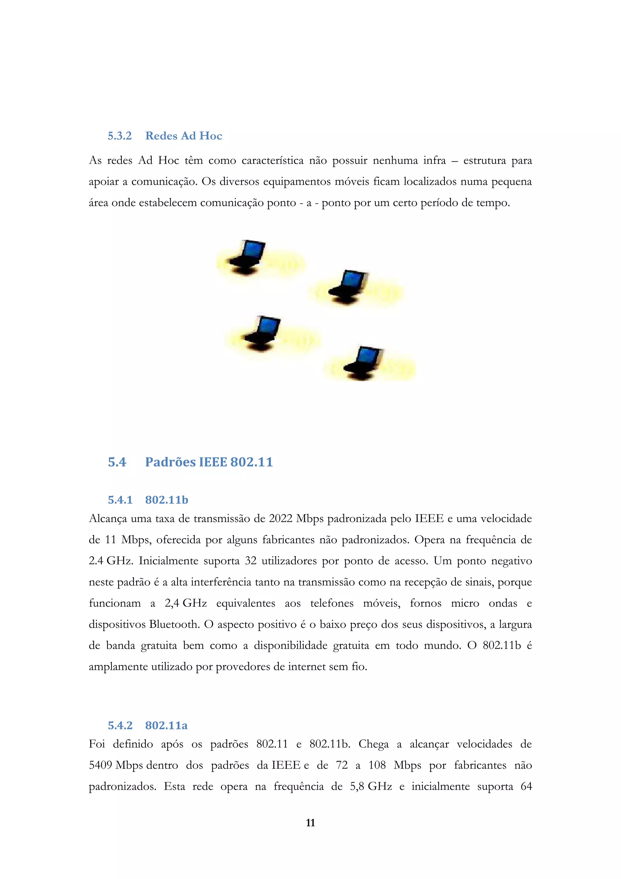 11
5.3.2 Redes Ad Hoc
As redes Ad Hoc têm como característica não possuir nenhuma infra – estrutura para
apoiar a comunicação. Os diversos equipamentos móveis ficam localizados numa pequena
área onde estabelecem comunicação ponto - a - ponto por um certo período de tempo.
5.4 Padrões IEEE 802.11
5.4.1 802.11b
Alcança uma taxa de transmissão de 2022 Mbps padronizada pelo IEEE e uma velocidade
de 11 Mbps, oferecida por alguns fabricantes não padronizados. Opera na frequência de
2.4 GHz. Inicialmente suporta 32 utilizadores por ponto de acesso. Um ponto negativo
neste padrão é a alta interferência tanto na transmissão como na recepção de sinais, porque
funcionam a 2,4 GHz equivalentes aos telefones móveis, fornos micro ondas e
dispositivos Bluetooth. O aspecto positivo é o baixo preço dos seus dispositivos, a largura
de banda gratuita bem como a disponibilidade gratuita em todo mundo. O 802.11b é
amplamente utilizado por provedores de internet sem fio.
5.4.2 802.11a
Foi definido após os padrões 802.11 e 802.11b. Chega a alcançar velocidades de
5409 Mbps dentro dos padrões da IEEE e de 72 a 108 Mbps por fabricantes não
padronizados. Esta rede opera na frequência de 5,8 GHz e inicialmente suporta 64
 