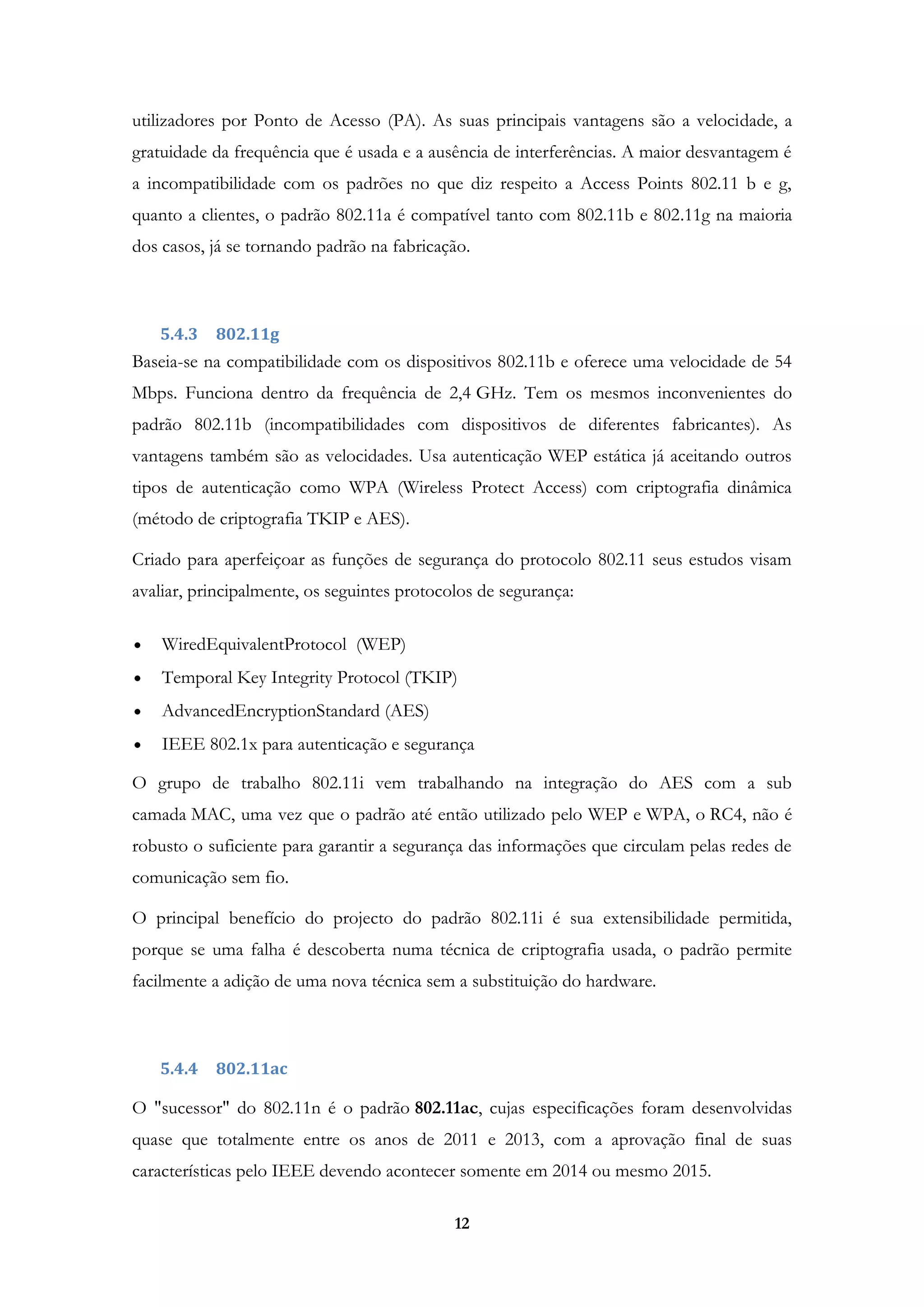 12
utilizadores por Ponto de Acesso (PA). As suas principais vantagens são a velocidade, a
gratuidade da frequência que é usada e a ausência de interferências. A maior desvantagem é
a incompatibilidade com os padrões no que diz respeito a Access Points 802.11 b e g,
quanto a clientes, o padrão 802.11a é compatível tanto com 802.11b e 802.11g na maioria
dos casos, já se tornando padrão na fabricação.
5.4.3 802.11g
Baseia-se na compatibilidade com os dispositivos 802.11b e oferece uma velocidade de 54
Mbps. Funciona dentro da frequência de 2,4 GHz. Tem os mesmos inconvenientes do
padrão 802.11b (incompatibilidades com dispositivos de diferentes fabricantes). As
vantagens também são as velocidades. Usa autenticação WEP estática já aceitando outros
tipos de autenticação como WPA (Wireless Protect Access) com criptografia dinâmica
(método de criptografia TKIP e AES).
Criado para aperfeiçoar as funções de segurança do protocolo 802.11 seus estudos visam
avaliar, principalmente, os seguintes protocolos de segurança:
WiredEquivalentProtocol (WEP)
Temporal Key Integrity Protocol (TKIP)
AdvancedEncryptionStandard (AES)
IEEE 802.1x para autenticação e segurança
O grupo de trabalho 802.11i vem trabalhando na integração do AES com a sub
camada MAC, uma vez que o padrão até então utilizado pelo WEP e WPA, o RC4, não é
robusto o suficiente para garantir a segurança das informações que circulam pelas redes de
comunicação sem fio.
O principal benefício do projecto do padrão 802.11i é sua extensibilidade permitida,
porque se uma falha é descoberta numa técnica de criptografia usada, o padrão permite
facilmente a adição de uma nova técnica sem a substituição do hardware.
5.4.4 802.11ac
O "sucessor" do 802.11n é o padrão 802.11ac, cujas especificações foram desenvolvidas
quase que totalmente entre os anos de 2011 e 2013, com a aprovação final de suas
características pelo IEEE devendo acontecer somente em 2014 ou mesmo 2015.
 
