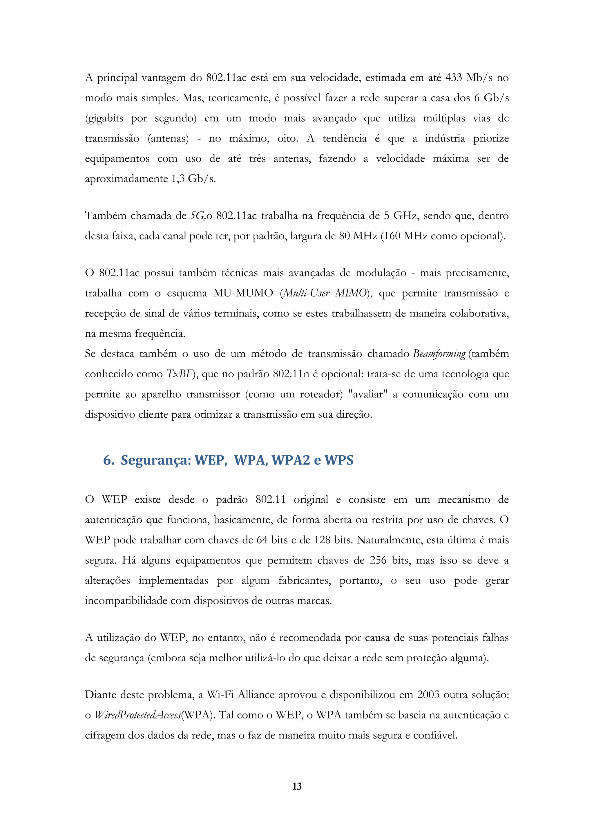 13
A principal vantagem do 802.11ac está em sua velocidade, estimada em até 433 Mb/s no
modo mais simples. Mas, teoricamente, é possível fazer a rede superar a casa dos 6 Gb/s
(gigabits por segundo) em um modo mais avançado que utiliza múltiplas vias de
transmissão (antenas) - no máximo, oito. A tendência é que a indústria priorize
equipamentos com uso de até três antenas, fazendo a velocidade máxima ser de
aproximadamente 1,3 Gb/s.
Também chamada de 5G,o 802.11ac trabalha na frequência de 5 GHz, sendo que, dentro
desta faixa, cada canal pode ter, por padrão, largura de 80 MHz (160 MHz como opcional).
O 802.11ac possui também técnicas mais avançadas de modulação - mais precisamente,
trabalha com o esquema MU-MUMO (Multi-User MIMO), que permite transmissão e
recepção de sinal de vários terminais, como se estes trabalhassem de maneira colaborativa,
na mesma frequência.
Se destaca também o uso de um método de transmissão chamado Beamforming (também
conhecido como TxBF), que no padrão 802.11n é opcional: trata-se de uma tecnologia que
permite ao aparelho transmissor (como um roteador) "avaliar" a comunicação com um
dispositivo cliente para otimizar a transmissão em sua direção.
6. Segurança: WEP, WPA, WPA2 e WPS
O WEP existe desde o padrão 802.11 original e consiste em um mecanismo de
autenticação que funciona, basicamente, de forma aberta ou restrita por uso de chaves. O
WEP pode trabalhar com chaves de 64 bits e de 128 bits. Naturalmente, esta última é mais
segura. Há alguns equipamentos que permitem chaves de 256 bits, mas isso se deve a
alterações implementadas por algum fabricantes, portanto, o seu uso pode gerar
incompatibilidade com dispositivos de outras marcas.
A utilização do WEP, no entanto, não é recomendada por causa de suas potenciais falhas
de segurança (embora seja melhor utilizá-lo do que deixar a rede sem proteção alguma).
Diante deste problema, a Wi-Fi Alliance aprovou e disponibilizou em 2003 outra solução:
o WiredProtectedAccess(WPA). Tal como o WEP, o WPA também se baseia na autenticação e
cifragem dos dados da rede, mas o faz de maneira muito mais segura e confiável.
 
