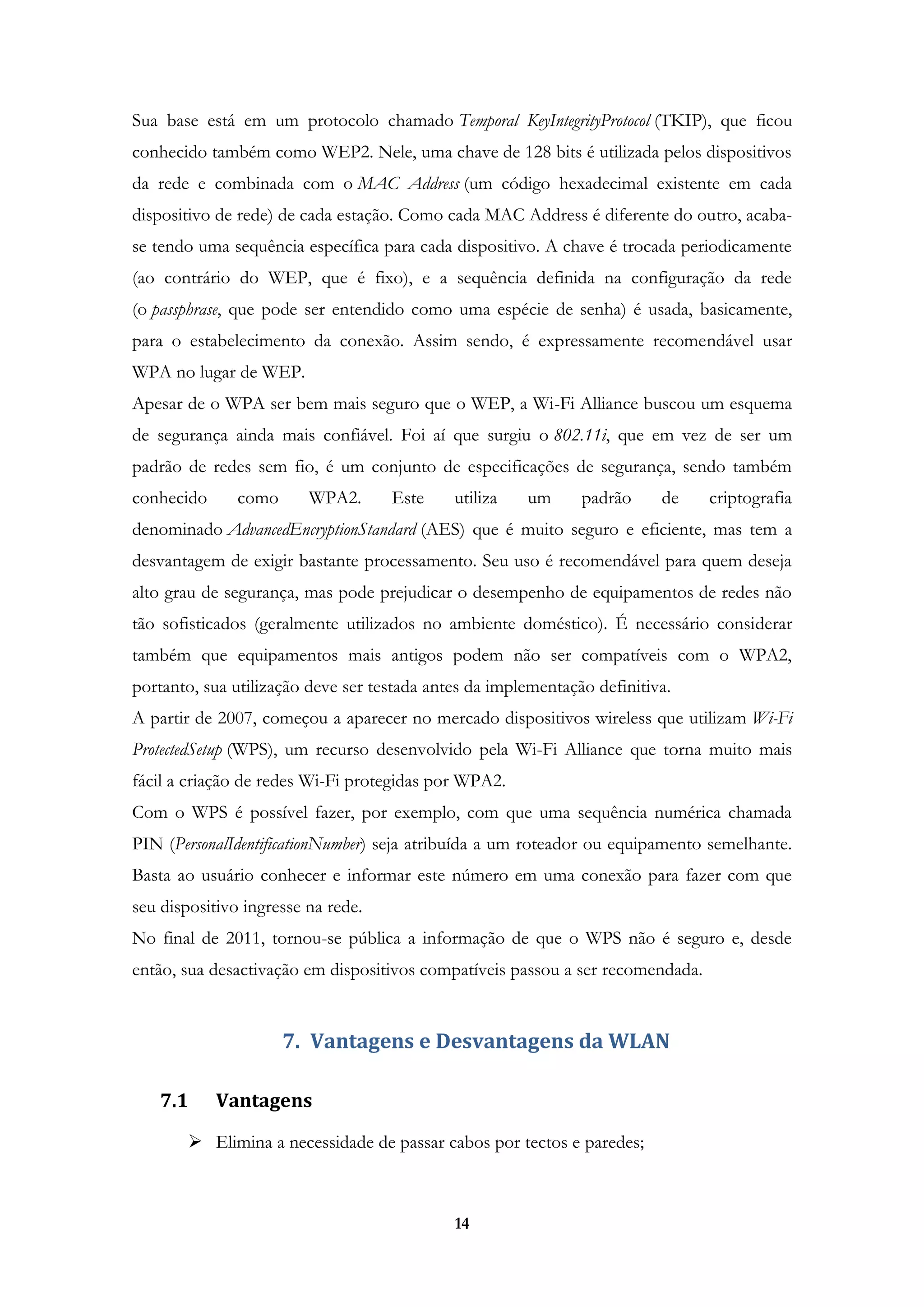 14
Sua base está em um protocolo chamado Temporal KeyIntegrityProtocol (TKIP), que ficou
conhecido também como WEP2. Nele, uma chave de 128 bits é utilizada pelos dispositivos
da rede e combinada com o MAC Address (um código hexadecimal existente em cada
dispositivo de rede) de cada estação. Como cada MAC Address é diferente do outro, acaba-
se tendo uma sequência específica para cada dispositivo. A chave é trocada periodicamente
(ao contrário do WEP, que é fixo), e a sequência definida na configuração da rede
(o passphrase, que pode ser entendido como uma espécie de senha) é usada, basicamente,
para o estabelecimento da conexão. Assim sendo, é expressamente recomendável usar
WPA no lugar de WEP.
Apesar de o WPA ser bem mais seguro que o WEP, a Wi-Fi Alliance buscou um esquema
de segurança ainda mais confiável. Foi aí que surgiu o 802.11i, que em vez de ser um
padrão de redes sem fio, é um conjunto de especificações de segurança, sendo também
conhecido como WPA2. Este utiliza um padrão de criptografia
denominado AdvancedEncryptionStandard (AES) que é muito seguro e eficiente, mas tem a
desvantagem de exigir bastante processamento. Seu uso é recomendável para quem deseja
alto grau de segurança, mas pode prejudicar o desempenho de equipamentos de redes não
tão sofisticados (geralmente utilizados no ambiente doméstico). É necessário considerar
também que equipamentos mais antigos podem não ser compatíveis com o WPA2,
portanto, sua utilização deve ser testada antes da implementação definitiva.
A partir de 2007, começou a aparecer no mercado dispositivos wireless que utilizam Wi-Fi
ProtectedSetup (WPS), um recurso desenvolvido pela Wi-Fi Alliance que torna muito mais
fácil a criação de redes Wi-Fi protegidas por WPA2.
Com o WPS é possível fazer, por exemplo, com que uma sequência numérica chamada
PIN (PersonalIdentificationNumber) seja atribuída a um roteador ou equipamento semelhante.
Basta ao usuário conhecer e informar este número em uma conexão para fazer com que
seu dispositivo ingresse na rede.
No final de 2011, tornou-se pública a informação de que o WPS não é seguro e, desde
então, sua desactivação em dispositivos compatíveis passou a ser recomendada.
7. Vantagens e Desvantagens da WLAN
7.1 Vantagens
 Elimina a necessidade de passar cabos por tectos e paredes;
 