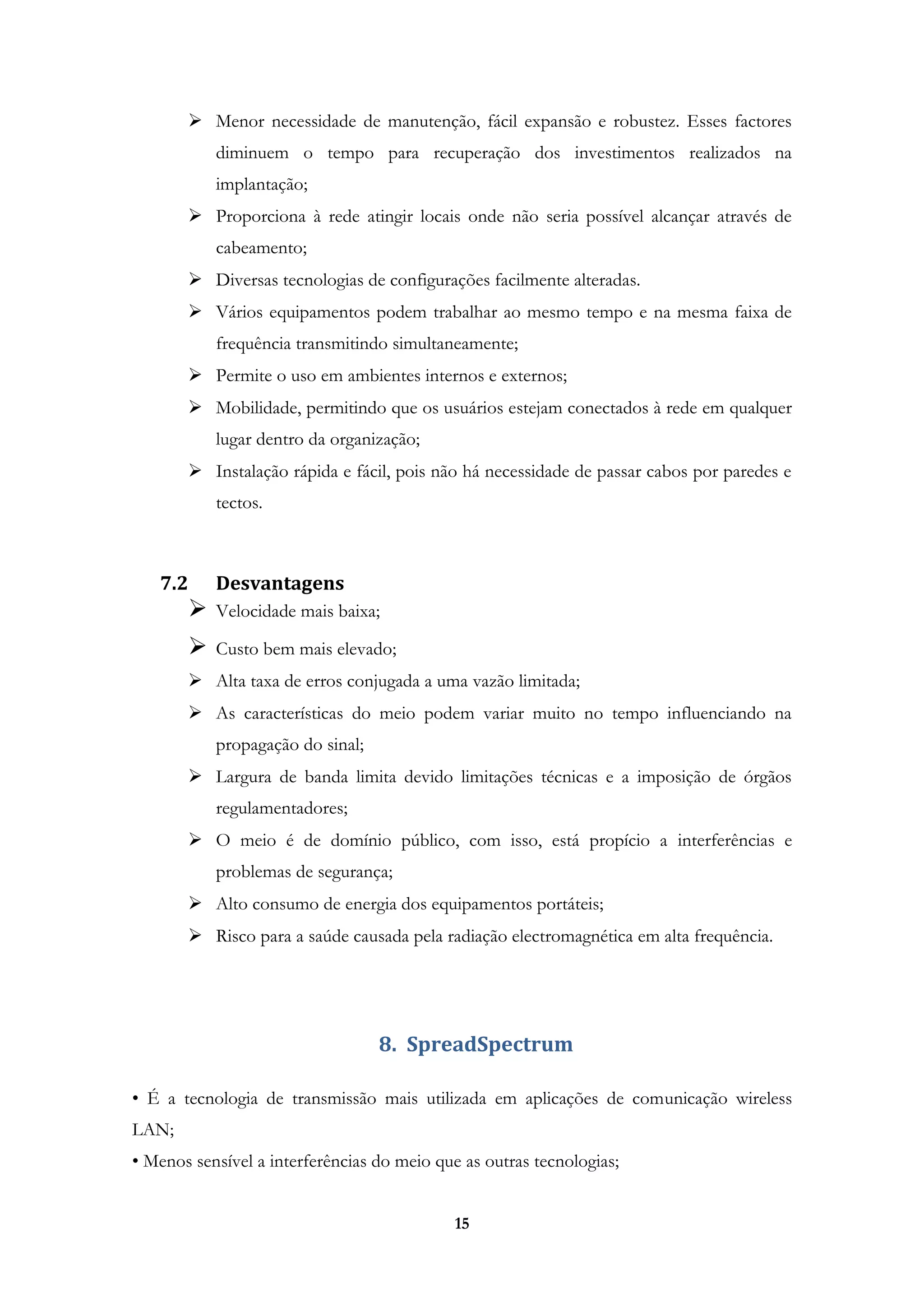 15
 Menor necessidade de manutenção, fácil expansão e robustez. Esses factores
diminuem o tempo para recuperação dos investimentos realizados na
implantação;
 Proporciona à rede atingir locais onde não seria possível alcançar através de
cabeamento;
 Diversas tecnologias de configurações facilmente alteradas.
 Vários equipamentos podem trabalhar ao mesmo tempo e na mesma faixa de
frequência transmitindo simultaneamente;
 Permite o uso em ambientes internos e externos;
 Mobilidade, permitindo que os usuários estejam conectados à rede em qualquer
lugar dentro da organização;
 Instalação rápida e fácil, pois não há necessidade de passar cabos por paredes e
tectos.
7.2 Desvantagens
 Velocidade mais baixa;
 Custo bem mais elevado;
 Alta taxa de erros conjugada a uma vazão limitada;
 As características do meio podem variar muito no tempo influenciando na
propagação do sinal;
 Largura de banda limita devido limitações técnicas e a imposição de órgãos
regulamentadores;
 O meio é de domínio público, com isso, está propício a interferências e
problemas de segurança;
 Alto consumo de energia dos equipamentos portáteis;
 Risco para a saúde causada pela radiação electromagnética em alta frequência.
8. SpreadSpectrum
• É a tecnologia de transmissão mais utilizada em aplicações de comunicação wireless
LAN;
• Menos sensível a interferências do meio que as outras tecnologias;
 