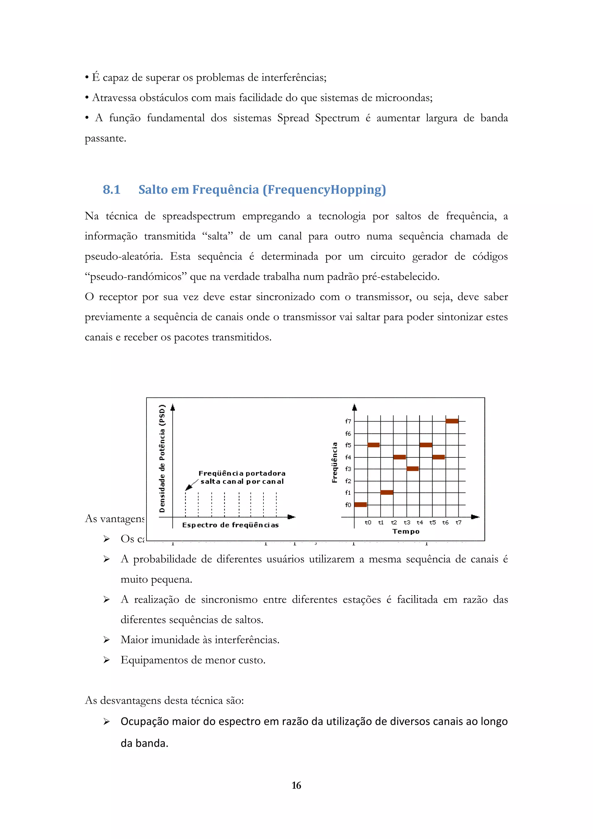 16
• É capaz de superar os problemas de interferências;
• Atravessa obstáculos com mais facilidade do que sistemas de microondas;
• A função fundamental dos sistemas Spread Spectrum é aumentar largura de banda
passante.
8.1 Salto em Frequência (FrequencyHopping)
Na técnica de spreadspectrum empregando a tecnologia por saltos de frequência, a
informação transmitida “salta” de um canal para outro numa sequência chamada de
pseudo-aleatória. Esta sequência é determinada por um circuito gerador de códigos
“pseudo-randómicos” que na verdade trabalha num padrão pré-estabelecido.
O receptor por sua vez deve estar sincronizado com o transmissor, ou seja, deve saber
previamente a sequência de canais onde o transmissor vai saltar para poder sintonizar estes
canais e receber os pacotes transmitidos.
As vantagens desta técnica são:
 Os canais que o sistema utiliza para operação não precisam ser sequenciais.
 A probabilidade de diferentes usuários utilizarem a mesma sequência de canais é
muito pequena.
 A realização de sincronismo entre diferentes estações é facilitada em razão das
diferentes sequências de saltos.
 Maior imunidade às interferências.
 Equipamentos de menor custo.
As desvantagens desta técnica são:
 Ocupação maior do espectro em razão da utilização de diversos canais ao longo
da banda.
 