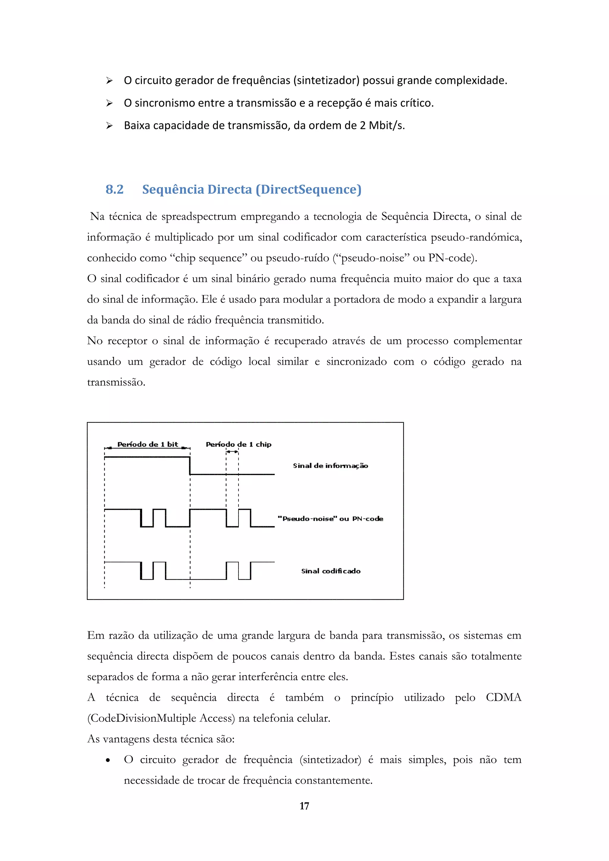 17
 O circuito gerador de frequências (sintetizador) possui grande complexidade.
 O sincronismo entre a transmissão e a recepção é mais crítico.
 Baixa capacidade de transmissão, da ordem de 2 Mbit/s.
8.2 Sequência Directa (DirectSequence)
Na técnica de spreadspectrum empregando a tecnologia de Sequência Directa, o sinal de
informação é multiplicado por um sinal codificador com característica pseudo-randómica,
conhecido como “chip sequence” ou pseudo-ruído (“pseudo-noise” ou PN-code).
O sinal codificador é um sinal binário gerado numa frequência muito maior do que a taxa
do sinal de informação. Ele é usado para modular a portadora de modo a expandir a largura
da banda do sinal de rádio frequência transmitido.
No receptor o sinal de informação é recuperado através de um processo complementar
usando um gerador de código local similar e sincronizado com o código gerado na
transmissão.
Em razão da utilização de uma grande largura de banda para transmissão, os sistemas em
sequência directa dispõem de poucos canais dentro da banda. Estes canais são totalmente
separados de forma a não gerar interferência entre eles.
A técnica de sequência directa é também o princípio utilizado pelo CDMA
(CodeDivisionMultiple Access) na telefonia celular.
As vantagens desta técnica são:
O circuito gerador de frequência (sintetizador) é mais simples, pois não tem
necessidade de trocar de frequência constantemente.
 