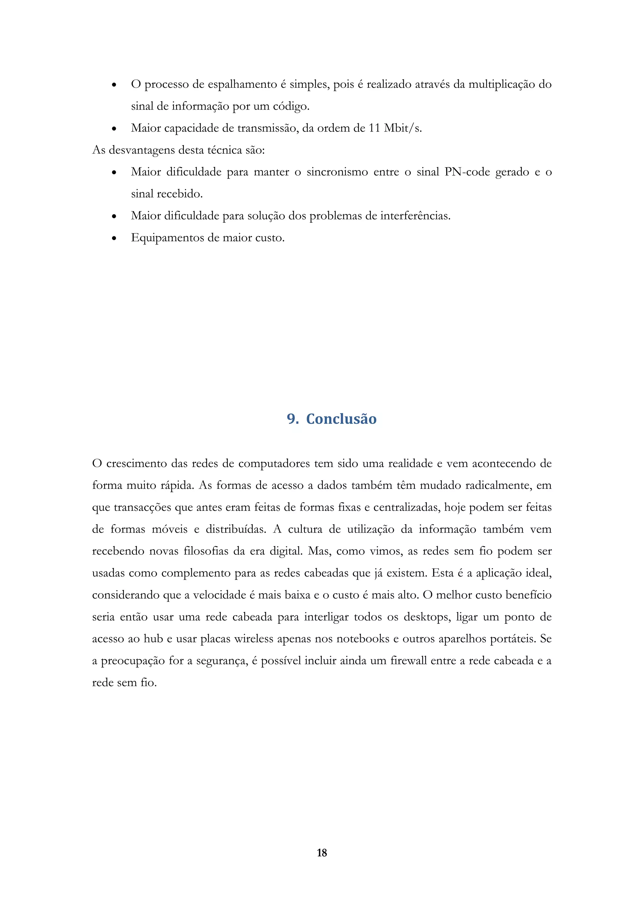 18
O processo de espalhamento é simples, pois é realizado através da multiplicação do
sinal de informação por um código.
Maior capacidade de transmissão, da ordem de 11 Mbit/s.
As desvantagens desta técnica são:
Maior dificuldade para manter o sincronismo entre o sinal PN-code gerado e o
sinal recebido.
Maior dificuldade para solução dos problemas de interferências.
Equipamentos de maior custo.
9. Conclusão
O crescimento das redes de computadores tem sido uma realidade e vem acontecendo de
forma muito rápida. As formas de acesso a dados também têm mudado radicalmente, em
que transacções que antes eram feitas de formas fixas e centralizadas, hoje podem ser feitas
de formas móveis e distribuídas. A cultura de utilização da informação também vem
recebendo novas filosofias da era digital. Mas, como vimos, as redes sem fio podem ser
usadas como complemento para as redes cabeadas que já existem. Esta é a aplicação ideal,
considerando que a velocidade é mais baixa e o custo é mais alto. O melhor custo benefício
seria então usar uma rede cabeada para interligar todos os desktops, ligar um ponto de
acesso ao hub e usar placas wireless apenas nos notebooks e outros aparelhos portáteis. Se
a preocupação for a segurança, é possível incluir ainda um firewall entre a rede cabeada e a
rede sem fio.
 