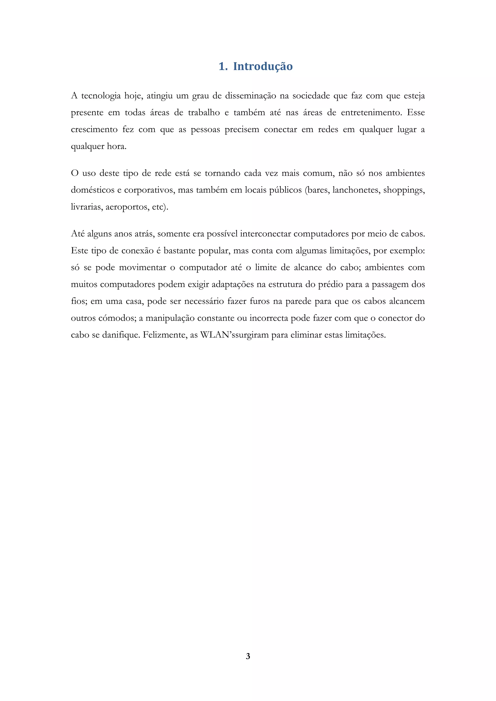 3
1. Introdução
A tecnologia hoje, atingiu um grau de disseminação na sociedade que faz com que esteja
presente em todas áreas de trabalho e também até nas áreas de entretenimento. Esse
crescimento fez com que as pessoas precisem conectar em redes em qualquer lugar a
qualquer hora.
O uso deste tipo de rede está se tornando cada vez mais comum, não só nos ambientes
domésticos e corporativos, mas também em locais públicos (bares, lanchonetes, shoppings,
livrarias, aeroportos, etc).
Até alguns anos atrás, somente era possível interconectar computadores por meio de cabos.
Este tipo de conexão é bastante popular, mas conta com algumas limitações, por exemplo:
só se pode movimentar o computador até o limite de alcance do cabo; ambientes com
muitos computadores podem exigir adaptações na estrutura do prédio para a passagem dos
fios; em uma casa, pode ser necessário fazer furos na parede para que os cabos alcancem
outros cómodos; a manipulação constante ou incorrecta pode fazer com que o conector do
cabo se danifique. Felizmente, as WLAN’ssurgiram para eliminar estas limitações.
 