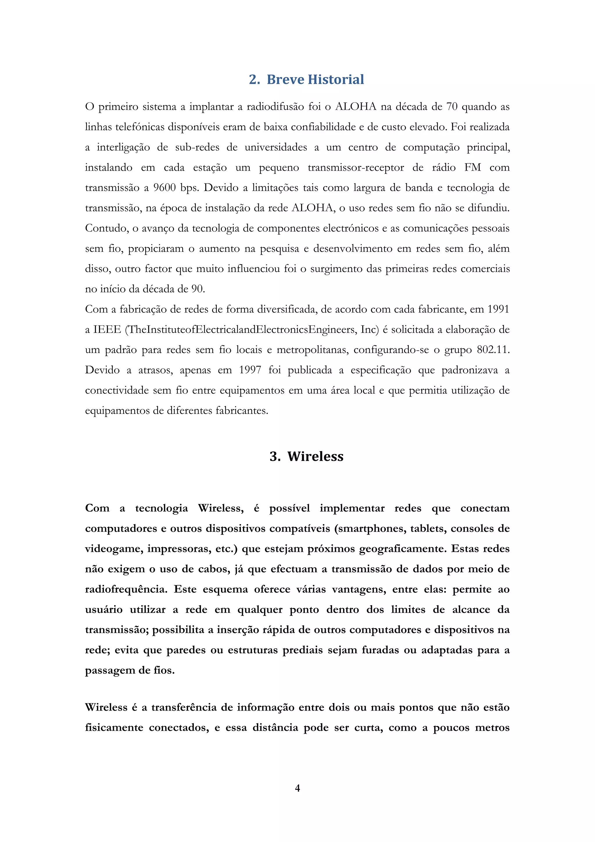 4
2. Breve Historial
O primeiro sistema a implantar a radiodifusão foi o ALOHA na década de 70 quando as
linhas telefónicas disponíveis eram de baixa confiabilidade e de custo elevado. Foi realizada
a interligação de sub-redes de universidades a um centro de computação principal,
instalando em cada estação um pequeno transmissor-receptor de rádio FM com
transmissão a 9600 bps. Devido a limitações tais como largura de banda e tecnologia de
transmissão, na época de instalação da rede ALOHA, o uso redes sem fio não se difundiu.
Contudo, o avanço da tecnologia de componentes electrónicos e as comunicações pessoais
sem fio, propiciaram o aumento na pesquisa e desenvolvimento em redes sem fio, além
disso, outro factor que muito influenciou foi o surgimento das primeiras redes comerciais
no início da década de 90.
Com a fabricação de redes de forma diversificada, de acordo com cada fabricante, em 1991
a IEEE (TheInstituteofElectricalandElectronicsEngineers, Inc) é solicitada a elaboração de
um padrão para redes sem fio locais e metropolitanas, configurando-se o grupo 802.11.
Devido a atrasos, apenas em 1997 foi publicada a especificação que padronizava a
conectividade sem fio entre equipamentos em uma área local e que permitia utilização de
equipamentos de diferentes fabricantes.
3. Wireless
Com a tecnologia Wireless, é possível implementar redes que conectam
computadores e outros dispositivos compatíveis (smartphones, tablets, consoles de
videogame, impressoras, etc.) que estejam próximos geograficamente. Estas redes
não exigem o uso de cabos, já que efectuam a transmissão de dados por meio de
radiofrequência. Este esquema oferece várias vantagens, entre elas: permite ao
usuário utilizar a rede em qualquer ponto dentro dos limites de alcance da
transmissão; possibilita a inserção rápida de outros computadores e dispositivos na
rede; evita que paredes ou estruturas prediais sejam furadas ou adaptadas para a
passagem de fios.
Wireless é a transferência de informação entre dois ou mais pontos que não estão
fisicamente conectados, e essa distância pode ser curta, como a poucos metros
 