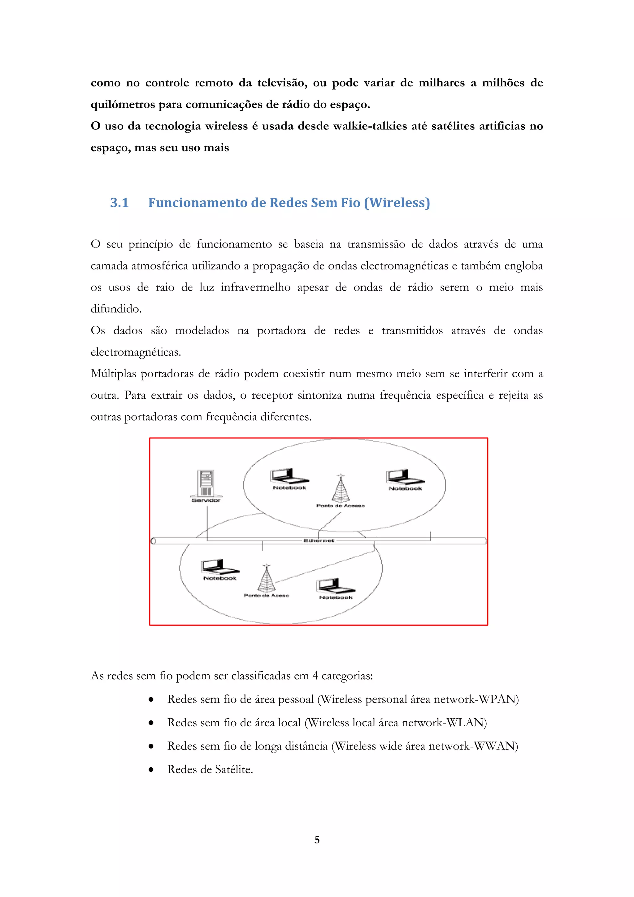 5
como no controle remoto da televisão, ou pode variar de milhares a milhões de
quilómetros para comunicações de rádio do espaço.
O uso da tecnologia wireless é usada desde walkie-talkies até satélites artificias no
espaço, mas seu uso mais
3.1 Funcionamento de Redes Sem Fio (Wireless)
O seu princípio de funcionamento se baseia na transmissão de dados através de uma
camada atmosférica utilizando a propagação de ondas electromagnéticas e também engloba
os usos de raio de luz infravermelho apesar de ondas de rádio serem o meio mais
difundido.
Os dados são modelados na portadora de redes e transmitidos através de ondas
electromagnéticas.
Múltiplas portadoras de rádio podem coexistir num mesmo meio sem se interferir com a
outra. Para extrair os dados, o receptor sintoniza numa frequência específica e rejeita as
outras portadoras com frequência diferentes.
As redes sem fio podem ser classificadas em 4 categorias:
Redes sem fio de área pessoal (Wireless personal área network-WPAN)
Redes sem fio de área local (Wireless local área network-WLAN)
Redes sem fio de longa distância (Wireless wide área network-WWAN)
Redes de Satélite.
 