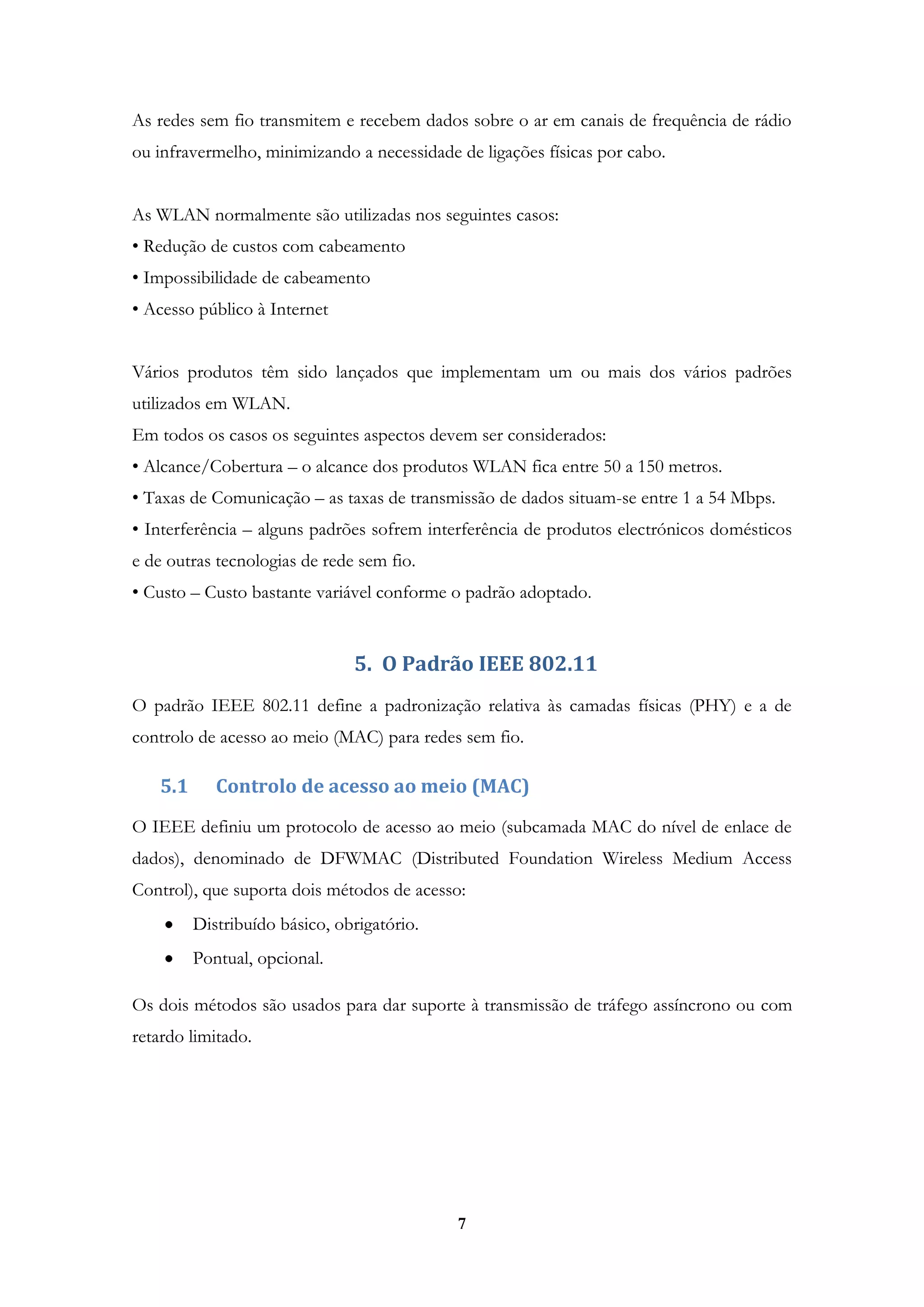 7
As redes sem fio transmitem e recebem dados sobre o ar em canais de frequência de rádio
ou infravermelho, minimizando a necessidade de ligações físicas por cabo.
As WLAN normalmente são utilizadas nos seguintes casos:
• Redução de custos com cabeamento
• Impossibilidade de cabeamento
• Acesso público à Internet
Vários produtos têm sido lançados que implementam um ou mais dos vários padrões
utilizados em WLAN.
Em todos os casos os seguintes aspectos devem ser considerados:
• Alcance/Cobertura – o alcance dos produtos WLAN fica entre 50 a 150 metros.
• Taxas de Comunicação – as taxas de transmissão de dados situam-se entre 1 a 54 Mbps.
• Interferência – alguns padrões sofrem interferência de produtos electrónicos domésticos
e de outras tecnologias de rede sem fio.
• Custo – Custo bastante variável conforme o padrão adoptado.
5. O Padrão IEEE 802.11
O padrão IEEE 802.11 define a padronização relativa às camadas físicas (PHY) e a de
controlo de acesso ao meio (MAC) para redes sem fio.
5.1 Controlo de acesso ao meio (MAC)
O IEEE definiu um protocolo de acesso ao meio (subcamada MAC do nível de enlace de
dados), denominado de DFWMAC (Distributed Foundation Wireless Medium Access
Control), que suporta dois métodos de acesso:
Distribuído básico, obrigatório.
Pontual, opcional.
Os dois métodos são usados para dar suporte à transmissão de tráfego assíncrono ou com
retardo limitado.
 