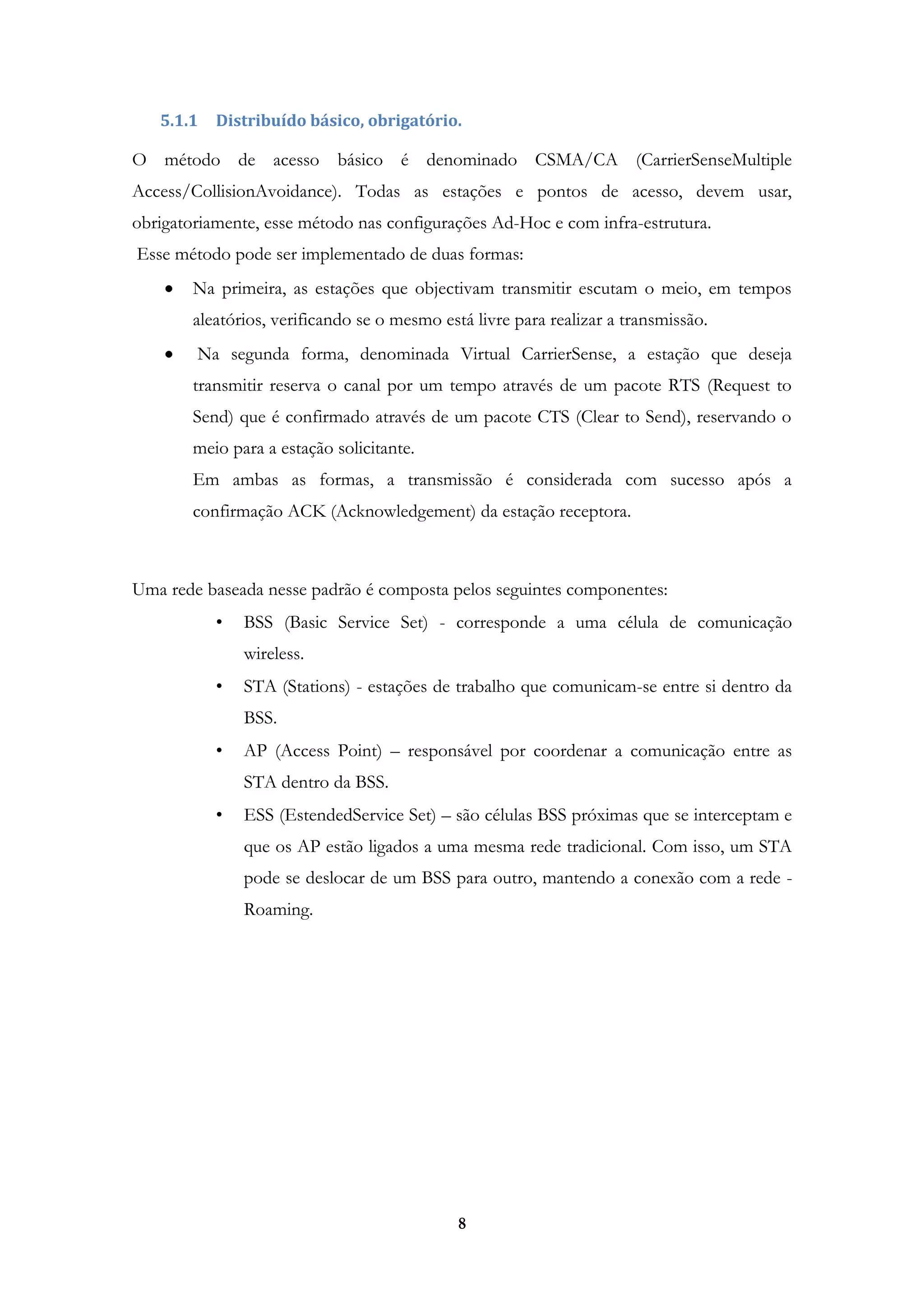 8
5.1.1 Distribuído básico, obrigatório.
O método de acesso básico é denominado CSMA/CA (CarrierSenseMultiple
Access/CollisionAvoidance). Todas as estações e pontos de acesso, devem usar,
obrigatoriamente, esse método nas configurações Ad-Hoc e com infra-estrutura.
Esse método pode ser implementado de duas formas:
Na primeira, as estações que objectivam transmitir escutam o meio, em tempos
aleatórios, verificando se o mesmo está livre para realizar a transmissão.
Na segunda forma, denominada Virtual CarrierSense, a estação que deseja
transmitir reserva o canal por um tempo através de um pacote RTS (Request to
Send) que é confirmado através de um pacote CTS (Clear to Send), reservando o
meio para a estação solicitante.
Em ambas as formas, a transmissão é considerada com sucesso após a
confirmação ACK (Acknowledgement) da estação receptora.
Uma rede baseada nesse padrão é composta pelos seguintes componentes:
• BSS (Basic Service Set) - corresponde a uma célula de comunicação
wireless.
• STA (Stations) - estações de trabalho que comunicam-se entre si dentro da
BSS.
• AP (Access Point) – responsável por coordenar a comunicação entre as
STA dentro da BSS.
• ESS (EstendedService Set) – são células BSS próximas que se interceptam e
que os AP estão ligados a uma mesma rede tradicional. Com isso, um STA
pode se deslocar de um BSS para outro, mantendo a conexão com a rede -
Roaming.
 