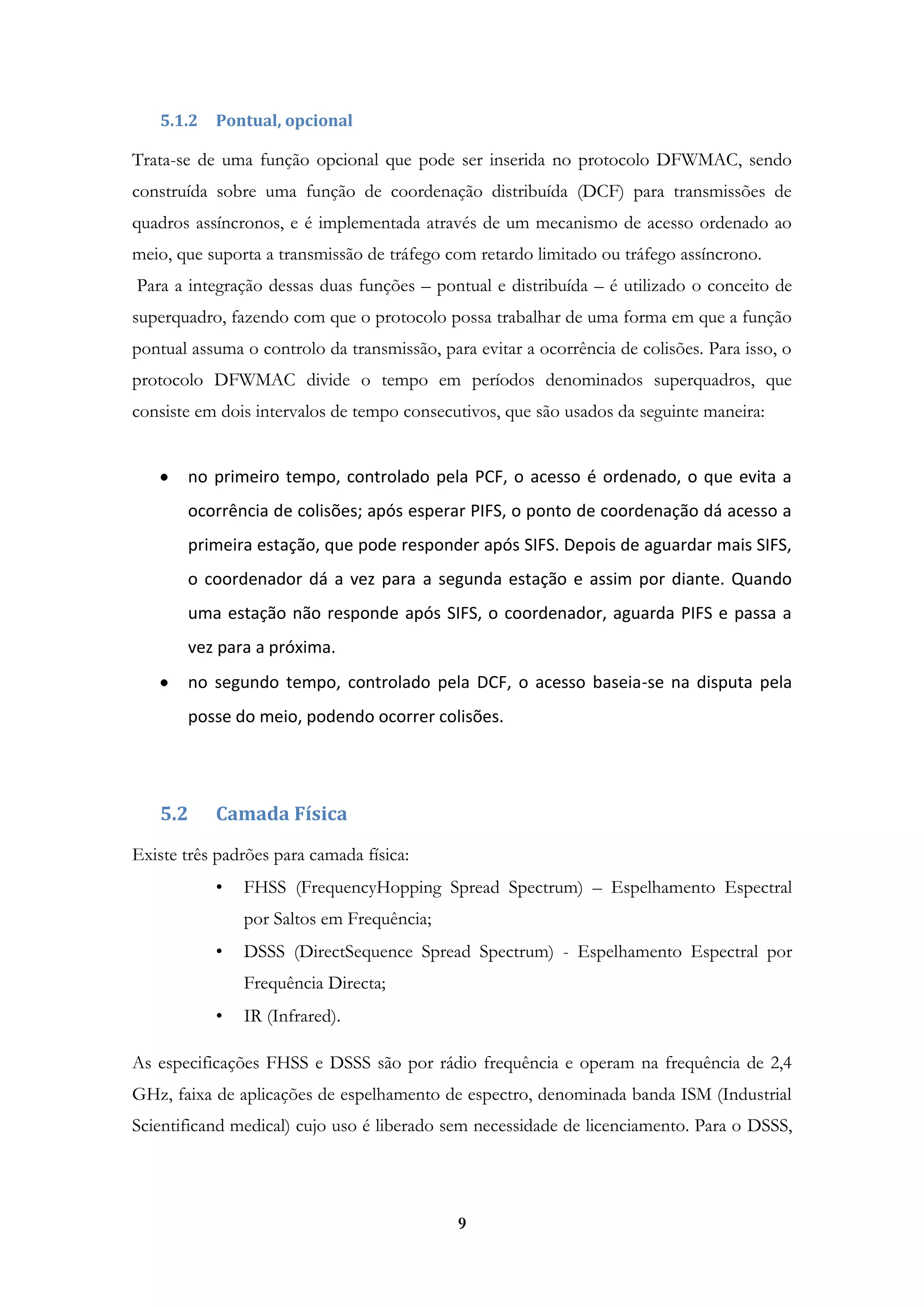 9
5.1.2 Pontual, opcional
Trata-se de uma função opcional que pode ser inserida no protocolo DFWMAC, sendo
construída sobre uma função de coordenação distribuída (DCF) para transmissões de
quadros assíncronos, e é implementada através de um mecanismo de acesso ordenado ao
meio, que suporta a transmissão de tráfego com retardo limitado ou tráfego assíncrono.
Para a integração dessas duas funções – pontual e distribuída – é utilizado o conceito de
superquadro, fazendo com que o protocolo possa trabalhar de uma forma em que a função
pontual assuma o controlo da transmissão, para evitar a ocorrência de colisões. Para isso, o
protocolo DFWMAC divide o tempo em períodos denominados superquadros, que
consiste em dois intervalos de tempo consecutivos, que são usados da seguinte maneira:
no primeiro tempo, controlado pela PCF, o acesso é ordenado, o que evita a
ocorrência de colisões; após esperar PIFS, o ponto de coordenação dá acesso a
primeira estação, que pode responder após SIFS. Depois de aguardar mais SIFS,
o coordenador dá a vez para a segunda estação e assim por diante. Quando
uma estação não responde após SIFS, o coordenador, aguarda PIFS e passa a
vez para a próxima.
no segundo tempo, controlado pela DCF, o acesso baseia-se na disputa pela
posse do meio, podendo ocorrer colisões.
5.2 Camada Física
Existe três padrões para camada física:
• FHSS (FrequencyHopping Spread Spectrum) – Espelhamento Espectral
por Saltos em Frequência;
• DSSS (DirectSequence Spread Spectrum) - Espelhamento Espectral por
Frequência Directa;
• IR (Infrared).
As especificações FHSS e DSSS são por rádio frequência e operam na frequência de 2,4
GHz, faixa de aplicações de espelhamento de espectro, denominada banda ISM (Industrial
Scientificand medical) cujo uso é liberado sem necessidade de licenciamento. Para o DSSS,
 