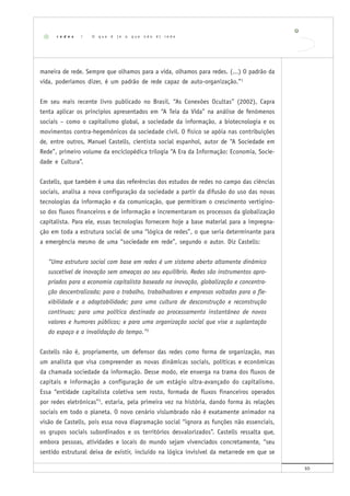10
maneira de rede. Sempre que olhamos para a vida, olhamos para redes. (...) O padrão da
vida, poderíamos dizer, é um padrão de rede capaz de auto-organização.”1
Em seu mais recente livro publicado no Brasil, “As Conexões Ocultas” (2002), Capra
tenta aplicar os princípios apresentados em “A Teia da Vida” na análise de fenômenos
sociais – como o capitalismo global, a sociedade da informação, a biotecnologia e os
movimentos contra-hegemônicos da sociedade civil. O físico se apóia nas contribuições
de, entre outros, Manuel Castells, cientista social espanhol, autor de “A Sociedade em
Rede”, primeiro volume da enciclopédica trilogia “A Era da Informação: Economia, Socie-
dade e Cultura”.
Castells, que também é uma das referências dos estudos de redes no campo das ciências
sociais, analisa a nova configuração da sociedade a partir da difusão do uso das novas
tecnologias da informação e da comunicação, que permitiram o crescimento vertigino-
so dos fluxos financeiros e de informação e incrementaram os processos da globalização
capitalista. Para ele, essas tecnologias fornecem hoje a base material para a impregna-
ção em toda a estrutura social de uma “lógica de redes”, o que seria determinante para
a emergência mesmo de uma “sociedade em rede”, segundo o autor. Diz Castells:
“Uma estrutura social com base em redes é um sistema aberto altamente dinâmico
suscetível de inovação sem ameaças ao seu equilíbrio. Redes são instrumentos apro-
priados para a economia capitalista baseada na inovação, globalização e concentra-
ção descentralizada; para o trabalho, trabalhadores e empresas voltadas para a fle-
xibilidade e a adaptabilidade; para uma cultura de desconstrução e reconstrução
contínuas; para uma política destinada ao processamento instantâneo de novos
valores e humores públicos; e para uma organização social que vise a suplantação
do espaço e a invalidação do tempo.”2
Castells não é, propriamente, um defensor das redes como forma de organização, mas
um analista que visa compreender as novas dinâmicas sociais, políticas e econômicas
da chamada sociedade da informação. Desse modo, ele enxerga na trama dos fluxos de
capitais e informação a configuração de um estágio ultra-avançado do capitalismo.
Essa “entidade capitalista coletiva sem rosto, formada de fluxos financeiros operados
por redes eletrônicas”3
, estaria, pela primeira vez na história, dando forma às relações
sociais em todo o planeta. O novo cenário vislumbrado não é exatamente animador na
visão de Castells, pois essa nova diagramação social “ignora as funções não essenciais,
os grupos sociais subordinados e os territórios desvalorizados”. Castells ressalta que,
embora pessoas, atividades e locais do mundo sejam vivenciados concretamente, “seu
sentido estrutural deixa de existir, incluído na lógica invisível da metarrede em que se
r e d e s | O q u e é ( e o q u e n ã o é ) r e d e
 