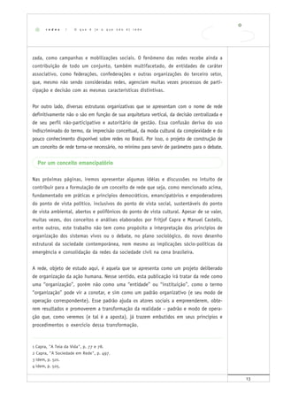 13
zada, como campanhas e mobilizações sociais. O fenômeno das redes recebe ainda a
contribuição de todo um conjunto, também multifacetado, de entidades de caráter
associativo, como federações, confederações e outras organizações do terceiro setor,
que, mesmo não sendo consideradas redes, agenciam muitas vezes processos de parti-
cipação e decisão com as mesmas características distintivas.
Por outro lado, diversas estruturas organizativas que se apresentam com o nome de rede
definitivamente não o são em função de sua arquitetura vertical, da decisão centralizada e
de seu perfil não-participativo e autoritário de gestão. Essa confusão deriva do uso
indiscriminado do termo, da imprecisão conceitual, da moda cultural da complexidade e do
pouco conhecimento disponível sobre redes no Brasil. Por isso, o projeto de construção de
um conceito de rede torna-se necessário, no mínimo para servir de parâmetro para o debate.
Por um conceito emancipatório
Nas próximas páginas, iremos apresentar algumas idéias e discussões no intuito de
contribuir para a formulação de um conceito de rede que seja, como mencionado acima,
fundamentado em práticas e princípios democráticos, emancipatórios e empoderadores
do ponto de vista político, inclusivos do ponto de vista social, sustentáveis do ponto
de vista ambiental, abertos e polifônicos do ponto de vista cultural. Apesar de se valer,
muitas vezes, dos conceitos e análises elaborados por Fritjof Capra e Manuel Castells,
entre outros, este trabalho não tem como propósito a interpretação dos princípios de
organização dos sistemas vivos ou o debate, no plano sociológico, do novo desenho
estrutural da sociedade contemporânea, nem mesmo as implicações sócio-políticas da
emergência e consolidação da redes da sociedade civil na cena brasileira.
A rede, objeto de estudo aqui, é aquela que se apresenta como um projeto deliberado
de organização da ação humana. Nesse sentido, esta publicação irá tratar da rede como
uma “organização”, porém não como uma “entidade” ou “instituição”, como o termo
“organização” pode vir a conotar, e sim como um padrão organizativo (e seu modo de
operação correspondente). Esse padrão ajuda os atores sociais a empreenderem, obte-
rem resultados e promoverem a transformação da realidade – padrão e modo de opera-
ção que, como veremos (e tal é a aposta), já trazem embutidos em seus princípios e
procedimentos o exercício dessa transformação.
1 Capra, "A Teia da Vida", p. 77 e 78.
2 Capra, "A Sociedade em Rede", p. 497.
3 Idem, p. 501.
4 Idem, p. 505.
r e d e s | O q u e é ( e o q u e n ã o é ) r e d e
 
