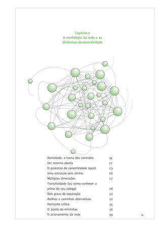 14
Densidade: a trama das conexões 19
Um sistema aberto 21
O processo da conectividade social 23
Uma estrutura sem centro 26
Múltiplas dimensões 27
Transitividade (ou como conhecer a
prima do seu colega) 28
Seis graus de separação 30
Atalhos e caminhos alternativos 32
Horizonte crítico 34
O ponto-de-mil-linhas 36
O acionamento da rede 39
Capítulo 2
A morfologia da rede e as
dinâmicas da conectividade
 