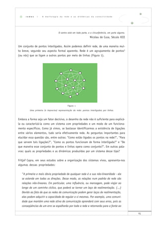 15
O centro está em toda parte, e a circunferência, em parte alguma.
Nicolau de Cusa, Século XIII
Um conjunto de pontos interligados. Assim podemos definir rede, de uma maneira mui-
to breve, segundo seu aspecto formal aparente. Rede é um agrupamento de pontos5
(ou nós) que se ligam a outros pontos por meio de linhas (Figura 1).
Figura 1
Uma primeira (e imprecisa) representação da rede: pontos interligados por linhas
Embora a forma seja um fator decisivo, o desenho da rede não é suficiente para explicá-
la ou caracterizá-la como um sistema com propriedades e um modo de um funciona-
mento específicos. Como já vimos, se bastasse identificarmos a existência de ligações
entre vários elementos, tudo seria efetivamente rede. As perguntas importantes para
elucidar essa questão são, entre outras: "Como estão ligados os pontos na rede?", "Para
que servem tais ligações?", "Como os pontos funcionam de forma interligada?" e "De
que maneira esse conjunto de pontos e linhas opera como conjunto?". Em outras pala-
vras: quais as propriedades e as dinâmicas produzidas por um sistema desse tipo?
Fritjof Capra, em seus estudos sobre a organização dos sistemas vivos, apresenta-nos
algumas dessas propriedades:
"A primeira e mais óbvia propriedade de qualquer rede é a sua não-linearidade - ela
se estende em todas as direções. Desse modo, as relações num padrão de rede são
relações não-lineares. Em particular, uma influência, ou mensagem, pode viajar ao
longo de um caminho cíclico, que poderá se tornar um laço de realimentação. (...)
Devido ao fato de que as redes de comunicação podem gerar laços de realimentação,
elas podem adquirir a capacidade de regular a si mesmas. Por exemplo, uma comuni-
dade que mantém uma rede ativa de comunicação aprenderá com seus erros, pois as
conseqüências de um erro se espalharão por toda a rede e retornarão para a fonte ao
r e d e s | A m o r f o l o g i a d a r e d e e a s d i n â m i c a s d a c o n e c t i v i d a d e
 