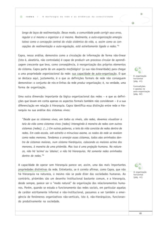 16
longo de laços de realimentação. Desse modo, a comunidade pode corrigir seus erros,
regular a si mesma e organizar a si mesma. Realmente, a auto-organização emergiu
talvez como a concepção central da visão sistêmica da vida, e, assim como as con-
cepções de realimentação e auto-regulação, está estreitamente ligada a redes."6
Capra, nessa análise, demonstra como a circulação de informação de forma não-linear
(isto é, aleatória, não controlada) é capaz de produzir um processo circular de aprendi-
zagem crescente que leva, como conseqüência, à reorganização dos próprios elementos
do sistema. Capra parte de um aspecto morfológico7
(a sua não-linearidade) para chegar
a uma propriedade organizacional da rede: sua capacidade de auto-organização. O que
se destaca aqui, justamente, é o que as definições formais de rede não conseguem
demonstrar: o conjunto de nós-e-linhas da rede produz organização; é, na verdade, uma
forma de organização.
Uma outra dimensão importante da lógica organizacional das redes – e que as defini-
ções que levam em conta apenas os aspectos formais também não consideram – é a sua
diferenciação em relação à hierarquia. Capra identifica essa distinção entre rede e hie-
rarquia na sua análise dos sistemas vivos:
"Desde que os sistemas vivos, em todos os níveis, são redes, devemos visualizar a
teia da vida como sistemas vivos (redes) interagindo à maneira de redes com outros
sistemas (redes). (...) Em outras palavras, a teia da vida consiste de redes dentro de
redes. Em cada escala, sob estreito e minucioso exame, os nodos da rede se revelam
como redes menores. Tendemos a arranjar esses sistemas, todos eles aninhados den-
tro de sistemas maiores, num sistema hierárquico, colocando os maiores acima dos
menores, à maneira de uma pirâmide. Mas isso é uma projeção humana. Na nature-
za, não há 'acima' ou 'abaixo', e não há hierarquias. Há somente redes aninhadas
dentro de redes."8
A capacidade de operar sem hierarquia parece ser, assim, uma das mais importantes
propriedades distintivas da rede. Entretanto, se é correto afirmar, como Capra, que não
há hierarquia na natureza, o mesmo não se pode dizer das sociedades humanas. Ao
contrário, pirâmides são um desenho institucional bastante comum, e a hierarquia,
desde sempre, parece ser o "modo natural" da organização dos relacionamentos huma-
nos. Porém, quando se estuda o funcionamento das redes sociais, em particular aquelas
de caráter estritamente informal e não-institucional, passamos a ver também a emer-
gência de fenômenos organizativos não-verticais, isto é, não-hierárquicos, funcionan-
do produtivamente na sociedade.
r e d e s | A m o r f o l o g i a d a r e d e e a s d i n â m i c a s d a c o n e c t i v i d a d e
A organização
horizontal
(pág. 41)
A organização
horizontal
(pág. 41)
Contradições
e apostas na
auto-organização
(pág. 62)
 