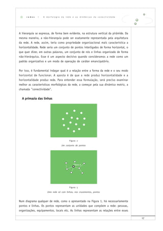 17
A hierarquia se expressa, de forma bem evidente, na estrutura vertical da pirâmide. Da
mesma maneira, a não-hierarquia pode ser exatamente representada pela arquitetura
da rede. A rede, assim, teria como propriedade organizacional mais característica a
horizontalidade. Rede seria um conjunto de pontos interligados de forma horizontal, o
que quer dizer, em outras palavras, um conjunto de nós e linhas organizado de forma
não-hierárquica. Esse é um aspecto decisivo quando consideramos a rede como um
padrão organizativo e um modo de operação de caráter emancipatório.
Por isso, é fundamental indagar qual é a relação entre a forma da rede e o seu modo
horizontal de funcionar. A aposta é de que a rede produz horizontalidade e a
horizontalidade produz rede. Para entender essa formulação, será preciso examinar
melhor as características morfológicas da rede, a começar pela sua dinâmica motriz, a
chamada "conectividade".
A primazia das linhas
Figura 2
Um conjunto de pontos
Figura 3
Uma rede só com linhas; nos cruzamentos, pontos
Num diagrama qualquer de rede, como o apresentado na Figura 1, há necessariamente
pontos e linhas. Os pontos representam as unidades que compõem a rede: pessoas,
organizações, equipamentos, locais etc. As linhas representam as relações entre esses
r e d e s | A m o r f o l o g i a d a r e d e e a s d i n â m i c a s d a c o n e c t i v i d a d e
 