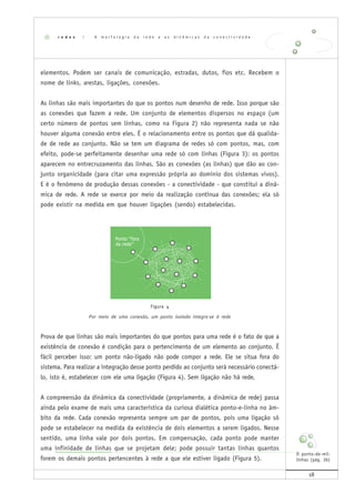 18
elementos. Podem ser canais de comunicação, estradas, dutos, fios etc. Recebem o
nome de links, arestas, ligações, conexões.
As linhas são mais importantes do que os pontos num desenho de rede. Isso porque são
as conexões que fazem a rede. Um conjunto de elementos dispersos no espaço (um
certo número de pontos sem linhas, como na Figura 2) não representa nada se não
houver alguma conexão entre eles. É o relacionamento entre os pontos que dá qualida-
de de rede ao conjunto. Não se tem um diagrama de redes só com pontos, mas, com
efeito, pode-se perfeitamente desenhar uma rede só com linhas (Figura 3): os pontos
aparecem no entrecruzamento das linhas. São as conexões (as linhas) que dão ao con-
junto organicidade (para citar uma expressão própria ao domínio dos sistemas vivos).
E é o fenômeno de produção dessas conexões - a conectividade - que constitui a dinâ-
mica de rede. A rede se exerce por meio da realização contínua das conexões; ela só
pode existir na medida em que houver ligações (sendo) estabelecidas.
Figura 4
Por meio de uma conexão, um ponto isolado integra-se à rede
Prova de que linhas são mais importantes do que pontos para uma rede é o fato de que a
existência de conexão é condição para o pertencimento de um elemento ao conjunto. É
fácil perceber isso: um ponto não-ligado não pode compor a rede. Ele se situa fora do
sistema. Para realizar a integração desse ponto perdido ao conjunto será necessário conectá-
lo, isto é, estabelecer com ele uma ligação (Figura 4). Sem ligação não há rede.
A compreensão da dinâmica da conectividade (propriamente, a dinâmica de rede) passa
ainda pelo exame de mais uma característica da curiosa dialética ponto-e-linha no âm-
bito da rede. Cada conexão representa sempre um par de pontos, pois uma ligação só
pode se estabelecer na medida da existência de dois elementos a serem ligados. Nesse
sentido, uma linha vale por dois pontos. Em compensação, cada ponto pode manter
uma infinidade de linhas que se projetam dele; pode possuir tantas linhas quantos
forem os demais pontos pertencentes à rede a que ele estiver ligado (Figura 5).
r e d e s | A m o r f o l o g i a d a r e d e e a s d i n â m i c a s d a c o n e c t i v i d a d e
O ponto-de-mil-
linhas (pág. 36)
 