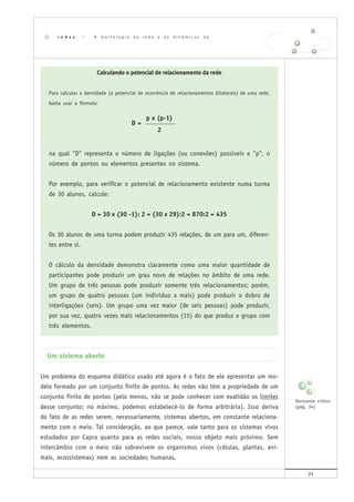 21
Calculando o potencial de relacionamento da rede
Para calcular a densidade (o potencial de ocorrência de relacionamentos bilaterais) de uma rede,
basta usar a fórmula:
p x (p-1)
D = __________
2
na qual "D" representa o número de ligações (ou conexões) possíveis e "p", o
número de pontos ou elementos presentes no sistema.
Por exemplo, para verificar o potencial de relacionamento existente numa turma
de 30 alunos, calcule:
D = 30 x (30 -1): 2 = (30 x 29):2 = 870:2 = 435
Os 30 alunos de uma turma podem produzir 435 relações, de um para um, diferen-
tes entre si.
O cálculo da densidade demonstra claramente como uma maior quantidade de
participantes pode produzir um grau novo de relações no âmbito de uma rede.
Um grupo de três pessoas pode produzir somente três relacionamentos; porém,
um grupo de quatro pessoas (um indivíduo a mais) pode produzir o dobro de
interligações (seis). Um grupo uma vez maior (de seis pessoas) pode produzir,
por sua vez, quatro vezes mais relacionamentos (15) do que produz o grupo com
três elementos.
Um sistema aberto
Um problema do esquema didático usado até agora é o fato de ele apresentar um mo-
delo formado por um conjunto finito de pontos. As redes não têm a propriedade de um
conjunto finito de pontos (pelo menos, não se pode conhecer com exatidão os limites
desse conjunto; no máximo, podemos estabelecê-lo de forma arbitrária). Isso deriva
do fato de as redes serem, necessariamente, sistemas abertos, em constante relaciona-
mento com o meio. Tal consideração, ao que parece, vale tanto para os sistemas vivos
estudados por Capra quanto para as redes sociais, nosso objeto mais próximo. Sem
intercâmbio com o meio não sobrevivem os organismos vivos (células, plantas, ani-
mais, ecossistemas) nem as sociedades humanas.
r e d e s | A m o r f o l o g i a d a r e d e e a s d i n â m i c a s d a c o n e c t i v i d a d e
Horizonte crítico
(pág. 34)
 