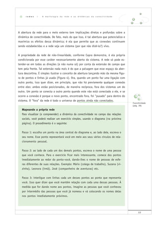 22
A abertura da rede para o meio externo tem implicações diretas e profundas sobre a
dinâmica de conectividade. De fato, mais do que isso, é tal abertura que potencializa e
maximiza os efeitos dessa dinâmica; é ela que permite que as conexões continuem
sendo estabelecidas e a rede seja um sistema (por que não dizê-lo?) vivo.
A propriedade da rede de não-linearidade, conforme Capra demonstra, é ela própria
condicionada por esse caráter necessariamente aberto do sistema. A rede só pode es-
tender-se em todas as direções (e não numa só) por conta da extensão de campo que
tem pela frente. Tal extensão nada mais é do que a paisagem que esse espaço da aber-
tura descortina. É simples ilustrar o conceito de abertura lançando mão da mesma figu-
ra de pontos e linhas já usada (Figura 4). Ora, quando um ponto faz uma ligação com
outro ponto, isso quer dizer, em princípio, que não há previamente qualquer conexão
entre eles: ambos estão posicionados, de maneira recíproca, fora dos sistemas um do
outro. Um ponto se conecta a outro ponto quando este não está conectado a ele, e se
ocorre a conexão é porque o novo ponto, encontrado fora, foi "puxado" para dentro do
sistema. O "fora" da rede é todo o universo de pontos ainda não conectados.
Mapeando a própria rede
Para visualizar (e compreender) a dinâmica da conectividade no campo das relações
sociais, você poderá realizar um exercício simples, usando o diagrama (na próxima
página). O procedimento é o seguinte:
Passo 1: escolha um ponto na área central do diagrama e, ao lado dele, escreva o
seu nome. Esse ponto representará você em meio aos seus vários círculos de rela-
cionamento pessoal.
Passo 2: ao lado de cada um dos demais pontos, escreva o nome de uma pessoa
que você conhece. Para o exercício ficar mais interessante, comece dos pontos
imediatamente ao redor do ponto-você, dando-lhes o nome de pessoas de esfe-
ras diferentes de suas relações. Exemplo: Mário (colega de trabalho), Suzana (vi-
zinha), Leonora (irmã), José (companheiro de aventuras) etc.
Passo 3: interligue com linhas cada um desses pontos ao ponto que representa
você. Isso quer dizer que você mantém relação com cada uma dessas pessoas. À
medida que for dando nome aos pontos, imagine as pessoas que você conheceu
por intermédio das pessoas que você já nomeou e vá colocando os nomes delas
nos pontos imediatamente próximos.
r e d e s | A m o r f o l o g i a d a r e d e e a s d i n â m i c a s d a c o n e c t i v i d a d e
Transitividade
(pág. 28)
 
