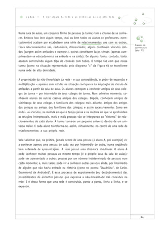 24
Numa sala de aulas, um conjunto finito de pessoas (a turma) tem a chance de se conhe-
cer. Embora isso leve algum tempo, mal ou bem todos os alunos (e professores, even-
tualmente) acabam por estabelecer uma série de relacionamentos uns com os outros.
Esses relacionamentos são, certamente, diferenciados; alguns constróem vínculos sóli-
dos (surgem assim amizades e namoros), outros constituem laços tênues (apenas cum-
primentam-se educadamente na entrada e na saída). De alguma forma, contudo, todos
acabam construindo algum tipo de conexão com todos. O tempo faz com que nossa
turma (como na situação representada pelo diagrama "c" da Figura 6) se transforme
numa rede de alta densidade.
A propriedade da não-linearidade da rede - e sua conseqüência, o poder de expansão e
multiplicação – aparece com nitidez na situação corriqueira da ampliação do círculo de
amizades a partir da sala de aula. Os alunos começam a conhecer amigos de seus cole-
gas de turma – por intermédio de seus colegas de turma. Num primeiro momento, co-
nhecem alunos de outras classes amigos dos colegas. Depois, conhecem amigos de
vizinhança de seus colegas e familiares dos colegas; mais adiante, amigos dos amigos
dos colegas ou amigos dos familiares dos colegas; e assim sucessivamente. Como em
ondas, ou círculos, na medida em que o tempo passa e na medida em que se aprofundam
as relações interpessoais, mais e mais pessoas vão se integrando ao "sistema" de rela-
cionamentos de cada aluno. A turma torna-se um pequeno universo dentro de um uni-
verso maior. E cada aluno transforma-se, assim, virtualmente, no centro de uma rede de
relacionamentos: a sua própria rede.
Vale salientar que, na prática, jamais ocorre de uma pessoa (o aluno A, por exemplo) vir
a conhecer apenas uma pessoa de cada vez por intermédio de outra, numa seqüência
bem ordenada de apresentações. A rede possui uma dinâmica não-linear. O aluno A
pode conhecer muitas pessoas ao mesmo tempo (é o próprio caso da sala de aulas);
pode ser apresentado a outras pessoas por um número indeterminado de pessoas num
certo momento; e, mais tarde, pode vir a conhecer outras pessoas ainda, por intermédio
de alguém que não havia entrado na história (como no poema "Quadrilha", de Carlos
Drummond de Andrade)9
. É esse processo de espraiamento (ou desdobramento) das
possibilidades de encontro pessoal que expressa a não-linearidade das conexões na
rede. E é dessa forma que uma rede é construída, ponto a ponto, linha a linha, e se
expande.
r e d e s | A m o r f o l o g i a d a r e d e e a s d i n â m i c a s d a c o n e c t i v i d a d e
Espaços de
conversação
(pág. 73)
 