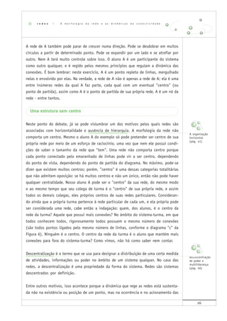 26
A rede de A também pode parar de crescer numa direção. Pode se desdobrar em muitos
círculos a partir de determinado ponto. Pode se expandir por um lado e se atrofiar por
outro. Nem A terá muito controle sobre isso. O aluno A é um participante do sistema
como outro qualquer, e é regido pelos mesmos princípios que regulam a dinâmica das
conexões. É bom lembrar: neste exercício, A é um ponto repleto de linhas, mergulhado
nelas e envolvido por elas. Na verdade, a rede de A não é apenas a rede de A; ela é uma
entre inúmeras redes da qual A faz parte, cada qual com um eventual "centro" (ou
ponto de partida), assim como A é o ponto de partida de sua própria rede. A é um nó da
rede - entre tantos.
Uma estrutura sem centro
Neste ponto do debate, já se pode vislumbrar um dos motivos pelos quais redes são
associadas com horizontalidade e ausência de hierarquia. A morfologia da rede não
comporta um centro. Mesmo o aluno A do exemplo só pode pretender ser centro de sua
própria rede por meio de um esforço de raciocínio, uma vez que nem ele possui condi-
ções de saber o tamanho da rede que "tem". Uma rede não comporta centro porque
cada ponto conectado pelo emaranhado de linhas pode vir a ser centro, dependendo
do ponto de vista, dependendo do ponto de partida do diagrama. No máximo, pode-se
dizer que existem muitos centros; porém, "centro" é uma dessas categorias totalitárias
que não admitem oposição: se há muitos centros e não um único, então não pode haver
qualquer centralidade. Nosso aluno A pode ser o "centro" da sua rede, do mesmo modo
e ao mesmo tempo que seu colega de turma é o "centro" de sua própria rede, e assim
todos os demais colegas, eles próprios centros de suas redes particulares. Consideran-
do ainda que a própria turma pertence à rede particular de cada um, e ela própria pode
ser considerada uma rede, cabe então a indagação: quem, dos alunos, é o centro da
rede da turma? Aquele que possui mais conexões? No âmbito do sistema-turma, em que
todos conhecem todos, rigorosamente todos possuem o mesmo número de conexões
(são todos pontos ligados pelo mesmo número de linhas, conforme o diagrama "c" da
Figura 6). Ninguém é o centro. O centro da rede da turma é o aluno que mantém mais
conexões para fora do sistema-turma? Como vimos, não há como saber nem contar.
Descentralização é o termo que se usa para designar a distribuição de uma certa medida
de atividades, informações ou poder no âmbito de um sistema qualquer. No caso das
redes, a descentralização é uma propriedade da forma do sistema. Redes são sistemas
descentrados por definição.
Entre outros motivos, isso acontece porque a dinâmica que rege as redes está sustenta-
da não na existência ou posição de um ponto, mas na ocorrência e no acionamento das
r e d e s | A m o r f o l o g i a d a r e d e e a s d i n â m i c a s d a c o n e c t i v i d a d e
A organização
horizontal
(pág. 41)
Desconcentração
de poder e
multiliderança
(pág. 46)
 