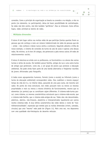 27
conexões. Como o princípio de organização se baseia na conexão e na relação, e não no
ponto (no elemento, no participante), deixa de haver possibilidade de centralização.
Se redes não têm centro, não têm também "periferias". Elas se misturam. Como afirma
Capra, redes aninham-se dentro de redes.
Múltiplas dimensões
O aluno A tem lugar cativo nas muitas redes de que participa (tantas quantas forem as
pessoas que ele conheça e mais um número indeterminado de redes de pessoas que ele
– ainda – não conhece e talvez nunca venha a conhecer). Seguindo adiante a trilha de
nosso exemplo, o sistema de conexões da turma da sala de aulas é apenas uma dessas
redes. No mínimo, se A tiver 29 colegas, ele pertencerá a pelo menos outras 29 redes de
relacionamentos sociais.
O aluno A relaciona-se ainda com os professores, os funcionários e os alunos das outras
turmas e séries da escola. Ele também possui família, amigos da rua e uma outra turma
de amigos que pertencem, como ele, a um grupo de jovens que promove a educação
ambiental. Ele pode ainda fazer parte de uma banda alternativa e freqüentar reuniões
de jovens aficionados pela fotografia.
A todos esses agrupamentos humanos, formais (como a escola) ou informais (como a
turma da educação ambiental) correspondem redes. Elas coabitam o mesmo espaço/
tempo da vida de A e, no interior delas, passando de uma para outra, ele transita sem
saber. Do ponto de vista estrutural, tais redes possuem mais ou menos as mesmas
propriedades e mais ou menos a mesma dinâmica de funcionamento, mesmo que os
elementos (os pontos) que as constituem sejam diferentes. O sistema-rede-turma pos-
sui, como sistema, as mesmas características estruturais que o sistema-rede-escola, que
o sistema-rede-família, que o sistema-rede-amigos-de-rua. Todos eles são descentrados,
plásticos, abertos, não-lineares, aleatórios e interpenetrados igualmente por outros
muitos sistemas-rede. A essa última característica das redes damos o nome de "mul-
tidimensionalidade", expressão que remete para as muitas dimensões (níveis, camadas,
círculos) que uma "mesma" rede pode ter (Figura 11). Mais uma vez, nos deparamos
com uma qualidade não-hierárquica do desenho reticular.
r e d e s | A m o r f o l o g i a d a r e d e e a s d i n â m i c a s d a c o n e c t i v i d a d e
 