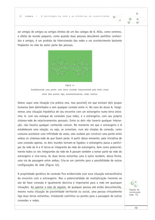 29
ser amigos de amigos ou amigos diretos de um dos colegas de A. Aliás, como veremos,
o efeito de mundo pequeno, como quando duas pessoas descobrem partilhar conheci-
dos e amigos, é um produto da interconexão das redes e um acontecimento bastante
freqüente na vida da maior parte das pessoas.
Figura 12
Estabelecendo uma ponte: uma única conexão (representada pela linha cinza)
entre dois pontos liga, automaticamente, redes inteiras
Vamos supor uma situação (na prática rara, mas possível) em que existam dois grupos
humanos bem delimitados e sem qualquer contato entre si. No caso do aluno A, imagi-
nemos uma situação hipotética de seu encontro com um estrangeiro numa terra estra-
nha: A, com seu estoque de conexões (sua rede), e o estrangeiro, com seu próprio
sistema-rede de relacionamentos pessoais. Entre os dois não haveria qualquer interse-
ção, não haveria qualquer conhecido comum. No momento em que o estrangeiro e A
estabelecem uma relação, ou seja, se conectam, num ato simples de conexão, como
costuma acontecer uma infinidade de vezes, eles acabam por construir uma ponte entre
ambos os sistemas-rede de que fazem parte. A partir desse momento, pela iniciativa de
uma conexão apenas, os dois mundos tornam-se ligados; o estrangeiro passa a partici-
par da rede de A e A torna-se integrante da rede do estrangeiro, bem como potencial-
mente todos os nós integrantes da rede de A passam também a tomar parte da rede do
estrangeiro e vice-versa. As duas terras estranhas uma à outra recebem, dessa forma,
uma via de passagem entre ambas. Cria-se um caminho para a possibilidade de outras
configurações de rede (Figura 12).
A propriedade genética da conexão fica evidenciada com essa situação extraordinária
do encontro com o estrangeiro. Mas a potencialidade de multiplicação inerente ao
ato de fazer conexão é igualmente decisiva e importante para a rede em quaisquer
situações. Ao apertar a mão de alguém, de qualquer pessoa até então desconhecida,
mesmo numa situação de proximidade territorial ou social, uma pessoa virtualmente
liga duas terras estranhas, instalando caminhos ou pontes para a passagem de outras
conexões e redes.
r e d e s | A m o r f o l o g i a d a r e d e e a s d i n â m i c a s d a c o n e c t i v i d a d e
Espaços de
conversação
(pág. 73)
 
