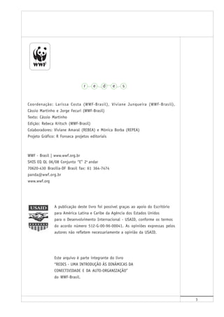 3
Coordenação: Larissa Costa (WWF-Brasil), Viviane Junqueira (WWF-Brasil),
Cássio Martinho e Jorge Fecuri (WWF-Brasil)
Texto: Cássio Martinho
Edição: Rebeca Kritsch (WWF-Brasil)
Colaboradores: Viviane Amaral (REBEA) e Mônica Borba (REPEA)
Projeto Gráfico: R Fonseca projetos editoriais
WWF - Brasil | www.wwf.org.br
SHIS EQ QL 06/08 Conjunto “E” 2o
andar
70620-430 Brasília-DF Brasil fax: 61 364-7474
panda@wwf.org.br
www.wwf.org
A publicação deste livro foi possível graças ao apoio do Escritório
para América Latina e Caribe da Agência dos Estados Unidos
para o Desenvolvimento Internacional - USAID, conforme os termos
do acordo número 512-G-00-96-00041. As opiniões expressas pelos
autores não refletem necessariamente a opinião da USAID.
Este arquivo é parte integrante do livro
“REDES - UMA INTRODUÇÃO ÀS DINÂMICAS DA
CONECTIVIDADE E DA AUTO-ORGANIZAÇÃO”
do WWF-Brasil.
 