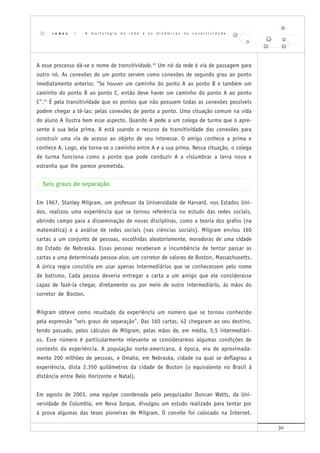 30
A esse processo dá-se o nome de transitividade.12
Um nó da rede é via de passagem para
outro nó. As conexões de um ponto servem como conexões de segundo grau ao ponto
imediatamente anterior. "Se houver um caminho do ponto A ao ponto B e também um
caminho do ponto B ao ponto C, então deve haver um caminho do ponto A ao ponto
C".13
É pela transitividade que os pontos que não possuem todas as conexões possíveis
podem chegar a tê-las: pelas conexões de ponto a ponto. Uma situação comum na vida
do aluno A ilustra bem esse aspecto. Quando A pede a um colega de turma que o apre-
sente à sua bela prima, A está usando o recurso da transitividade das conexões para
construir uma via de acesso ao objeto de seu interesse. O amigo conhece a prima e
conhece A. Logo, ele torna-se o caminho entre A e a sua prima. Nessa situação, o colega
de turma funciona como a ponte que pode conduzir A a vislumbrar a terra nova e
estranha que lhe parece prometida.
Seis graus de separação
Em 1967, Stanley Milgram, um professor da Universidade de Harvard, nos Estados Uni-
dos, realizou uma experiência que se tornou referência no estudo das redes sociais,
abrindo campo para a disseminação de novas disciplinas, como a teoria dos grafos (na
matemática) e a análise de redes sociais (nas ciências sociais). Milgram enviou 160
cartas a um conjunto de pessoas, escolhidas aleatoriamente, moradoras de uma cidade
do Estado de Nebraska. Essas pessoas receberam a incumbência de tentar passar as
cartas a uma determinada pessoa-alvo, um corretor de valores de Boston, Massachusetts.
A única regra consistia em usar apenas intermediários que se conhecessem pelo nome
de batismo. Cada pessoa deveria entregar a carta a um amigo que ele considerasse
capaz de fazê-la chegar, diretamente ou por meio de outro intermediário, às mãos do
corretor de Boston.
Milgram obteve como resultado da experiência um número que se tornou conhecido
pela expressão "seis graus de separação". Das 160 cartas, 42 chegaram ao seu destino,
tendo passado, pelos cálculos de Milgram, pelas mãos de, em média, 5,5 intermediári-
os. Esse número é particularmente relevante se considerarmos algumas condições de
contexto da experiência. A população norte-americana, à época, era de aproximada-
mente 200 milhões de pessoas, e Omaha, em Nebraska, cidade na qual se deflagrou a
experiência, dista 2.350 quilômetros da cidade de Boston (o equivalente no Brasil à
distância entre Belo Horizonte e Natal).
Em agosto de 2003, uma equipe coordenada pelo pesquisador Duncan Watts, da Uni-
versidade de Columbia, em Nova Iorque, divulgou um estudo realizado para tentar por
à prova algumas das teses pioneiras de Milgram. O convite foi colocado na Internet.
r e d e s | A m o r f o l o g i a d a r e d e e a s d i n â m i c a s d a c o n e c t i v i d a d e
 
