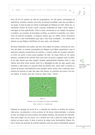 31
Cerca de 61 mil usuários da rede de computadores, em 166 países, participaram da
experiência, tentando contatar uma entre 18 pessoas escolhidas como alvo por Watts e
seu grupo. A regra do jogo era similar à empregada por Milgram em 1967. Desta vez, os
voluntários tiveram de enviar e-mail a pessoas conhecidas de modo a fazer chegar a
mensagem ao alvo especificado. Entre os alvos, encontrava-se um inspetor de arquivos
na Estônia, um consultor de tecnologia na Índia, um policial na Austrália e um veteri-
nário do exército norueguês. A pesquisa revelou que, em média, foram necessários
entre cinco e sete intermediários para que o alvo fosse contatado14
, um número bem
próximo ao que Milgram identificara 35 anos antes, sem Internet.
Na teoria matemática dos grafos, que tem como objeto de estudo a estrutura de cone-
xões das redes, os números encontrados por Milgram e por Watts representam o que se
denomina extensão característica de caminho: o número médio de conexões necessári-
as entre um ponto e outro ponto qualquer da rede. Tal noção refere-se, em outras
palavras, à existência do caminho mais curto entre um ponto e qualquer outro no âmbi-
to da rede, mesmo que estes estejam situados aparentemente distantes entre si. Esse
número será tanto menor quanto maior for a densidade da rede. Ou seja: quanto mais
conexões a rede (como um conjunto finito de pontos) tiver, menor será o caminho (o
número de pontos intermediários) entre qualquer ponto, menor será a extensão carac-
terística de caminho na rede. Nas redes mais densas, os caminhos são curtos e há mui-
tos atalhos. O mundo, para elas, torna-se, desse modo, "menor".
Figura 13
Caminho curto: há apenas um ponto intermediário
entre o aluno A e a garota-alvo
Voltando ao exemplo da turma de A, a extensão de caminho no âmbito do sistema-
rede-turma, considerando o micro-universo de 30 alunos interconectados, é próxima
de zero. Os colegas de turma mantêm uma relação imediata, não precisam de intermedi-
ários para chegar uns aos outros. Já o caminho de A até a prima do amigo exige um
esforço um pouco maior. O aluno A precisa do amigo como intermediário (Figura 13).
Esta é ainda uma extensão de caminho bastante curta (um ponto intermediário apenas)
r e d e s | A m o r f o l o g i a d a r e d e e a s d i n â m i c a s d a c o n e c t i v i d a d e
Densidade: a trama
das conexões
(pág. 19)
 