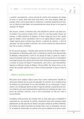 32
e constitui, provavelmente, a mesma extensão de caminho entre quaisquer dos colegas
de turma e a garota. Numa rede social muito densa, como numa pequena cidade, por
exemplo, onde é comum quase todos se conhecerem, a extensão característica de cami-
nho, no interior da rede-cidade, será provavelmente bem menor do que os seis graus de
separação de Milgram.
Uma ressalva, contudo, é necessário fazer. Uma extensão de caminho curta pode ocor-
rer também numa possível conexão entre o aluno A e uma outra pessoa situada, por
exemplo, a 2.000 quilômetros de distância. O mesmo colega que leva A até a garota
pode ser também o único intermediário entre A e um sujeito distante. Embora a proxi-
midade espacial possa contribuir para diminuir a extensão de caminho, o "grau de
separação" não está vinculado ao território, mas à trama imaterial dos relacionamentos
(que não se prende a fronteiras).
Os seis graus de separação - indicados pelas experiências distintas de Milgram e Watts -
são eloqüentes ao demonstrar quão curta é a extensão de caminho entre desconhecidos
de Nebraska e Massachusetts e entre 61 mil pessoas de todas as partes do mundo e
outras 18 escolhidas como alvo. Enquanto nosso aluno A necessita de um intermediário
para chegar à garota-alvo, quantos nós da rede seriam necessários para que ele contatasse
o corretor de valores de Boston? Provavelmente, entre cinco e sete intermediários,
segundo os diferentes estudos de Milgram e Duncan Watts. Mas talvez menos: vai de-
pender das conexões específicas que o aluno A tenha acumulado ou faça ao longo da
vida.
Atalhos e caminhos alternativos
Não parece haver qualquer mágica oculta nesse número relativamente reduzido ex-
presso pela hipótese dos seis graus de separação. Ao contrário, ele é resultado direto
da dinâmica da conectividade, de sua não-linearidade, de sua multiplicação e esprai-
amento e da configuração aberta da rede. A noção de extensão característica de cami-
nho evidencia uma outra importantíssima característica da morfologia da rede: a exis-
tência de múltiplos caminhos. Essa é outra propriedade da rede que induz à
horizontalidade.
O complexo entrecruzamento das conexões entre as várias redes (que se sobrepõem) é
responsável por uma extensão de caminho virtualmente baixa entre quaisquer pontos
eqüidistantes da rede pelo fato de oferecer uma gama variada de caminhos diferentes.
Ao contrário das cadeias (estruturas de conexão linear, como as hierarquias), não exis-
te, no âmbito do sistema-rede, um caminho único para se trafegar de um ponto a outro.
r e d e s | A m o r f o l o g i a d a r e d e e a s d i n â m i c a s d a c o n e c t i v i d a d e
 