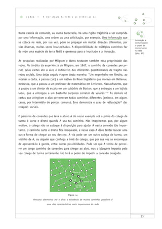 33
Numa cadeia de comando, ou numa burocracia, há uma rígida trajetória a ser cumprida
por uma informação, uma ordem ou uma solicitação, por exemplo. Uma informação que
se coloca na rede, por sua vez, pode se propagar em muitas direções diferentes, por
vias diversas, muitas vezes insuspeitadas. A disponibilidade de múltiplos caminhos faz
da rede uma espécie de terra fértil e generosa para o inusitado e a inovação.
As pesquisas realizadas por Milgram e Watts testaram também essa propriedade das
redes. No âmbito da experiência de Milgram, em 1967, o caminho de conexões percor-
rido pelas cartas até o alvo é indicativo das diferentes possibilidades de trajeto nas
redes sociais. Uma delas seguiu viagem desta maneira: "Um engenheiro em Omaha, ao
receber a carta, a passou (sic) a um nativo da Nova Inglaterra que morava em Bellevue,
Nebraska, que a passou a um professor de matemática em Littleton, Massachusetts, que
a passou a um diretor de escola em um subúrbio de Boston, que a entregou a um lojista
local, que a entregou a um bastante surpreso corretor de valores."15
As demais 41
cartas que atingiram o alvo percorreram todas caminhos diferentes (embora, em alguns
casos, por intermédio de pontos comuns). Isso demonstra o grau de reticulação16
das
relações sociais.
O percurso de conexões que leva o aluno A do nosso exemplo até a prima do colega de
turma é curto e direto quando A usa tal caminho. Mas imaginemos que, por algum
motivo, o colega não se coloque à disposição para ajudar A nesta conexão tão impor-
tante. O caminho curto e direto fica bloqueado, e nesse caso A deve tentar buscar uma
outra forma de chegar ao seu destino. A via pode ser um outro colega de turma, um
vizinho de A, ou alguém que conheça a irmã do colega, que por sua vez se encarregue
de apresentá-lo à garota, entre outras possibilidades. Pode ser que A tenha de percor-
rer um longo caminho de conexões para chegar ao alvo, mas o bloqueio imposto pelo
seu colega de turma certamente não terá o poder de impedir a conexão desejada.
Figura 14
Percurso alternativo até o alvo: a existência de muitos caminhos possíveis é
uma das características mais importantes da rede
r e d e s | A m o r f o l o g i a d a r e d e e a s d i n â m i c a s d a c o n e c t i v i d a d e
Animação e
comunicação:
o papel da
conversação
na rede
(pág. 65)
 