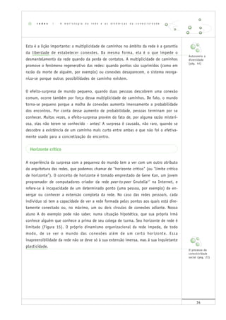 34
Esta é a lição importante: a multiplicidade de caminhos no âmbito da rede é a garantia
da liberdade de estabelecer conexões. Da mesma forma, ela é o que impede o
desmantelamento da rede quando da perda de contatos. A multiplicidade de caminhos
promove o fenômeno regenerativo das redes: quando pontos são suprimidos (como em
razão da morte de alguém, por exemplo) ou conexões desaparecem, o sistema reorga-
niza-se porque outras possibilidades de caminho existem.
O efeito-surpresa de mundo pequeno, quando duas pessoas descobrem uma conexão
comum, ocorre também por força dessa multiplicidade de caminhos. De fato, o mundo
torna-se pequeno porque a malha de conexões aumenta imensamente a probabilidade
dos encontros. Por conta desse aumento de probabilidade, pessoas terminam por se
conhecer. Muitas vezes, o efeito-surpresa provém do fato de, por alguma razão misteri-
osa, elas não terem se conhecido - antes! A surpresa é causada, não raro, quando se
descobre a existência de um caminho mais curto entre ambas e que não foi o efetiva-
mente usado para a concretização do encontro.
Horizonte crítico
A experiência da surpresa com a pequenez do mundo tem a ver com um outro atributo
da arquitetura das redes, que podemos chamar de "horizonte crítico" (ou "limite crítico
de horizonte"). O conceito de horizonte é tomado emprestado de Gene Kan, um jovem
programador de computadores criador da rede peer-to-peer Gnutella17
na Internet, e
refere-se à incapacidade de um determinado ponto (uma pessoa, por exemplo) de en-
xergar ou conhecer a extensão completa da rede. No caso das redes pessoais, cada
indivíduo só tem a capacidade de ver a rede formada pelos pontos aos quais está dire-
tamente conectado ou, no máximo, um ou dois círculos de conexões adiante. Nosso
aluno A do exemplo pode não saber, numa situação hipotética, que sua própria irmã
conhece alguém que conhece a prima de seu colega de turma. Seu horizonte de rede é
limitado (Figura 15). O próprio dinamismo organizacional da rede impede, de todo
modo, de se ver o mundo das conexões além de um certo horizonte. Essa
inapreensibilidade da rede não se deve só à sua extensão imensa, mas à sua inquietante
plasticidade.
r e d e s | A m o r f o l o g i a d a r e d e e a s d i n â m i c a s d a c o n e c t i v i d a d e
Autonomia e
diversidade
(pág. 44)
O processo da
conectividade
social (pág. 23)
 