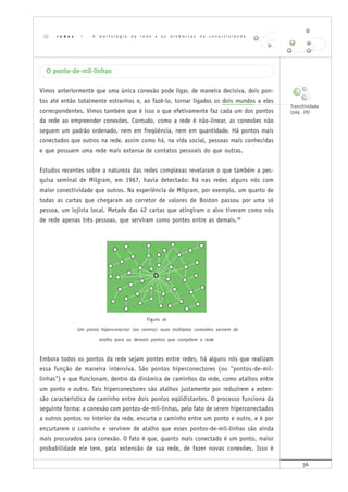 36
O ponto-de-mil-linhas
Vimos anteriormente que uma única conexão pode ligar, de maneira decisiva, dois pon-
tos até então totalmente estranhos e, ao fazê-lo, tornar ligados os dois mundos a eles
correspondentes. Vimos também que é isso o que efetivamente faz cada um dos pontos
da rede ao empreender conexões. Contudo, como a rede é não-linear, as conexões não
seguem um padrão ordenado, nem em freqüência, nem em quantidade. Há pontos mais
conectados que outros na rede, assim como há, na vida social, pessoas mais conhecidas
e que possuem uma rede mais extensa de contatos pessoais do que outras.
Estudos recentes sobre a natureza das redes complexas revelaram o que também a pes-
quisa seminal de Milgram, em 1967, havia detectado: há nas redes alguns nós com
maior conectividade que outros. Na experiência de Milgram, por exemplo, um quarto de
todas as cartas que chegaram ao corretor de valores de Boston passou por uma só
pessoa, um lojista local. Metade das 42 cartas que atingiram o alvo tiveram como nós
de rede apenas três pessoas, que serviram como pontes entre as demais.20
Figura 16
Um ponto hiperconector (ao centro): suas múltiplas conexões servem de
atalho para os demais pontos que compõem a rede
Embora todos os pontos da rede sejam pontes entre redes, há alguns nós que realizam
essa função de maneira intensiva. São pontos hiperconectores (ou "pontos-de-mil-
linhas") e que funcionam, dentro da dinâmica de caminhos da rede, como atalhos entre
um ponto e outro. Tais hiperconectores são atalhos justamente por reduzirem a exten-
são característica de caminho entre dois pontos eqüidistantes. O processo funciona da
seguinte forma: a conexão com pontos-de-mil-linhas, pelo fato de serem hiperconectados
a outros pontos no interior da rede, encurta o caminho entre um ponto e outro, e é por
encurtarem o caminho e servirem de atalho que esses pontos-de-mil-linhas são ainda
mais procurados para conexão. O fato é que, quanto mais conectado é um ponto, maior
probabilidade ele tem, pela extensão de sua rede, de fazer novas conexões. Isso é
r e d e s | A m o r f o l o g i a d a r e d e e a s d i n â m i c a s d a c o n e c t i v i d a d e
Transitividade
(pág. 28)
 