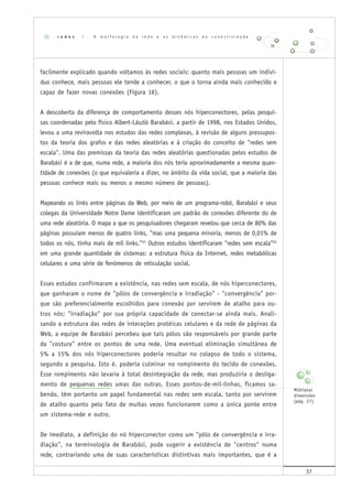 37
facilmente explicado quando voltamos às redes sociais: quanto mais pessoas um indiví-
duo conhece, mais pessoas ele tende a conhecer, o que o torna ainda mais conhecido e
capaz de fazer novas conexões (Figura 16).
A descoberta da diferença de comportamento desses nós hiperconectores, pelas pesqui-
sas coordenadas pelo físico Albert-László Barabási, a partir de 1998, nos Estados Unidos,
levou a uma reviravolta nos estudos das redes complexas, à revisão de alguns pressupos-
tos da teoria dos grafos e das redes aleatórias e à criação do conceito de "redes sem
escala". Uma das premissas da teoria das redes aleatórias questionadas pelos estudos de
Barabási é a de que, numa rede, a maioria dos nós teria aproximadamente a mesma quan-
tidade de conexões (o que equivaleria a dizer, no âmbito da vida social, que a maioria das
pessoas conhece mais ou menos o mesmo número de pessoas).
Mapeando os links entre páginas da Web, por meio de um programa-robô, Barabási e seus
colegas da Universidade Notre Dame identificaram um padrão de conexões diferente do de
uma rede aleatória. O mapa a que os pesquisadores chegaram revelou que cerca de 80% das
páginas possuíam menos de quatro links, "mas uma pequena minoria, menos de 0,01% de
todos os nós, tinha mais de mil links."21
Outros estudos identificaram "redes sem escala"22
em uma grande quantidade de sistemas: a estrutura física da Internet, redes metabólicas
celulares e uma série de fenômenos de reticulação social.
Esses estudos confirmaram a existência, nas redes sem escala, de nós hiperconectores,
que ganharam o nome de "pólos de convergência e irradiação" - "convergência" por-
que são preferencialmente escolhidos para conexão por servirem de atalho para ou-
tros nós; "irradiação" por sua própria capacidade de conectar-se ainda mais. Anali-
sando a estrutura das redes de interações protéicas celulares e da rede de páginas da
Web, a equipe de Barabási percebeu que tais pólos são responsáveis por grande parte
da "costura" entre os pontos de uma rede. Uma eventual eliminação simultânea de
5% a 15% dos nós hiperconectores poderia resultar no colapso de todo o sistema,
segundo a pesquisa. Isto é, poderia culminar no rompimento do tecido de conexões.
Esse rompimento não levaria à total desintegração da rede, mas produziria o desliga-
mento de pequenas redes umas das outras. Esses pontos-de-mil-linhas, ficamos sa-
bendo, têm portanto um papel fundamental nas redes sem escala, tanto por servirem
de atalho quanto pelo fato de muitas vezes funcionarem como a única ponte entre
um sistema-rede e outro.
De imediato, a definição do nó hiperconector como um "pólo de convergência e irra-
diação", na terminologia de Barabási, pode sugerir a existência de "centros" numa
rede, contrariando uma de suas características distintivas mais importantes, que é a
r e d e s | A m o r f o l o g i a d a r e d e e a s d i n â m i c a s d a c o n e c t i v i d a d e
Múltiplas
dimensões
(pág. 27)
 