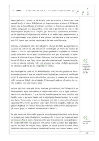 38
descentralização. Contudo, se há de fato, como as pesquisas o demonstram, uma
assimetria entre o número de linhas dos nós hiperconectores e o número de linhas dos
demais nós, a disponibilidade de múltiplos caminhos e o dinamismo organizacional do
sistema compensam esse desequilíbrio. Como nada é permanente na rede, os nós
hiperconectores migram; um nó "simples", pela dinâmica da conectividade, transforma-
se em hiperconector; hiperconectores morrem; e, no embalo dessa impermanência, a
trama das conexões se reconfigura. A rede, mutante, movimenta-se, e esse movimento
por si só impede uma eventual transformação da rede numa hierarquia.
Ademais, a natureza dos "pólos de irradiação" e a função de atalho que desempenham
suscitam, ao contrário de uma admissão de concentração, um reforço do processo de
conexão.23
Tais nós são hiperconectores porque permitem o surgimento de inúmeras
pontes entre outros nós da rede e contribuem ainda mais para a irradiação e o esprai-
amento da dinâmica da conectividade. Poderíamos fazer um paralelo entre esses pon-
tos-de-mil-linhas e uma figura comum nas redes organizacionais humanas (especial-
mente nas redes da sociedade civil): o nó animador, que realiza o trabalho permanente
de estimular a participação dos integrantes no sistema.
Essa abordagem do papel dos nós hiperconectores revela-nos uma propriedade defini-
tivamente poderosa da rede, em especial quando implicada em processos de mobilização
social. A existência de pontos-de-mil-linhas incrementa o processo de tessitura das
redes e acelera a dinâmica de reticulação. A hiperconectividade de tais pontos faz irra-
diar a ação da rede para todos os lados.
Análises aplicadas sobre redes sociais revelaram que indivíduos com características de
hiperconectores agem como atalhos de comunidades inteiras, isto é, ligam comunida-
des inteiras umas às outras. "Um atalho não beneficia apenas um único indivíduo, mas
também todos os que estão ligados a ele e todos ligados àqueles ligados a ele, e assim
por diante." Desse modo, e aqui nos deparamos com todo o potencial transformador
social das redes, "mesmo que grupos locais sejam altamente agrupados, desde que uma
pequena fração (1 por cento ou menos) dos indivíduos tenha conexões de longo alcan-
ce fora do grupo, as extensões de caminho serão baixas."24
Ou seja, mesmo que determinados grupos de pontos (pequenas redes) sejam muito densos
ou fechados, com muitos nós altamente conectados entre si, mesmo que poucos nós façam
conexões para fora do sistema (lançando pontes para terras estranhas), isso já pode garan-
tir conectividade entre essas pequenas redes densas e todas as outras. Essa propriedade,
aplicada ao campo das relações sociais, significa, na prática, que bastam alguns poucos
indivíduos conectados para conectar comunidades inteiras com o mundo exterior. Assim
r e d e s | A m o r f o l o g i a d a r e d e e a s d i n â m i c a s d a c o n e c t i v i d a d e
Animação e
comunicação:
o papel da
conversação
na rede
(pág. 65)
Transitividade
(pág. 28)
 