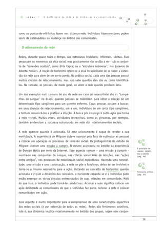 39
como os pontos-de-mil-linhas fazem nos sistemas-rede, indivíduos hiperconectores podem
servir de catalisadores da mudança no âmbito das comunidades.
O acionamento da rede
Redes, durante quase todo o tempo, são estruturas invisíveis, informais, tácitas. Elas
perpassam os momentos da vida social, mas praticamente não se dão a ver - são o conjun-
to de "conexões ocultas", como diria Capra; ou a "estrutura submersa", nas palavras de
Alberto Melucci. A noção de horizonte refere-se a essa incapacidade de se saber a exten-
são da rede para além de um certo ponto. Na prática social, cada uma das pessoas possui
muitos círculos de relacionamento, mas não sabe quantos eles são ou como identificá-
los. Na verdade, as pessoas, de modo geral, só vêem a rede quando precisam dela.
Um dos exemplos mais comuns de uso da rede em caso de necessidade são as "campa-
nhas de sangue" no Brasil, quando pessoas se mobilizam para obter a doação de um
determinado tipo sangüíneo para um parente enfermo. Essas pessoas passam a buscar,
em seus círculos de relacionamento, um a um, indivíduos de um certo tipo sangüíneo,
e tentam convencê-los a praticar a doação. A busca por emprego é outra ação que torna
a rede visível. Muitas vezes, atividades recreativas, como as gincanas, por exemplo,
também evidenciam a natureza estruturada em rede dos relacionamentos sociais.
A rede aparece quando é acionada. Só este acionamento é capaz de revelar a sua
morfologia. A experiência de Milgram obteve sucesso pelo fato de estimular as pessoas
a colocar em operação os processos de conexão social. Os protagonistas do estudo de
Milgram tiveram uma missão a cumprir. O mesmo aconteceu no âmbito da experiência
de Duncan Watts por meio da Internet. Esse aspecto comum – uma missão a cumprir -
mostra-se nas campanhas de sangue, nas coletas voluntárias de doações, nas "ações
entre amigos", nos processos de mobilização social espontânea. Havendo uma necessi-
dade, uma missão e uma convocação, a rede se põe a funcionar, deixa de ser invisível e
torna-se o insumo necessário para a ação. Voltando ao conceito de horizonte: quando
acionada e visível a dinâmica das conexões, o horizonte expande-se e o indivíduo pode
então enxergar os vários círculos entrecruzados de suas relações em comunidade. Mais
do que isso, o indivíduo pode torná-las produtivas. Acionar a rede significa colocar em
ação deliberada as comunidades de que o indivíduo faz parte. Acionar a rede é colocar
comunidades em ação.
Esse aspecto é muito importante para a compreensão de uma característica específica
das redes sociais (e por extensão de todas as redes). Redes são fenômenos coletivos,
isto é, sua dinâmica implica relacionamento no âmbito dos grupos, sejam eles conjun-
r e d e s | A m o r f o l o g i a d a r e d e e a s d i n â m i c a s d a c o n e c t i v i d a d e
O princípio de
coesão: objeti-
vos e valores
(pág. 49)
Horizonte crítico
(pág. 34)
 