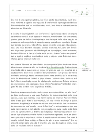 42
Uma rede é uma arquitetura plástica, não-linear, aberta, descentralizada, plural, dinâ-
mica, horizontal e capaz de auto-regulação. É uma forma de organização caracterizada
fundamentalmente pela sua horizontalidade, isto é, pelo modo de inter-relacionar os
elementos sem hierarquia.
O conceito de organização tem a ver com "ordem": é o processo de ordenar um conjunto
de elementos em razão de um objetivo ou finalidade. Hierarquia tem a ver com controle,
governo, poder de decisão. Uma organização sem hierarquia, seria, nesta acepção, um
processo no qual um conjunto de elementos estaria ordenado sem a mediação de qual-
quer controle ou governo. Esta definição parece um contra-senso, para nós acostuma-
dos a uma noção de ordem associada a controle e comando. Mas, como bem demons-
trou Fritjof Capra (na esteira das contribuições de Ilya Prigogine, Benoît Mandelbrot,
Humberto Maturana e Francisco Varela, entre outros), é nessa "ordem sem governo"
que se baseia o padrão de organização de todos os sistemas vivos. Ordem que, conve-
nhamos, parece funcionar muito bem.
Essa ordem é produzida por uma dinâmica de auto-ajuste recíproco entre cada um dos
elementos que compõem a rede, em função de laços de realimentação. Os elementos da
organização-rede se ajustam uns aos outros, em função de seus erros e acertos, até o
estabelecimento de um modo coordenado de funcionamento. É um processo de intenso
movimento e rearranjo. Não há um controle central em tal dinâmica, isto é, não é um ou
outro dos elementos que comanda o grupo, dizendo "assim está bom, assim não está
bom". Não. A organização emerge das relações entre os elementos. Trata-se, portanto,
de um processo de auto-organização. Nunca o termo "coordenação" foi tão bem empre-
gado. Na rede, a ordem é uma co-produção de todos.
Quando se pensa em organização é muito comum associar essa idéia a um jeito "certo"
de dispor os elementos, a uma ordem finalística. Um sistema organizado seria, nessa
acepção, aquele que encontrou a sua maneira correta de funcionar. Mas num sistema
como a rede, que é fruto da auto-regulação, das idas e vindas de arranjos e ajustes
recíprocos, a organização é sempre um processo, nunca um estado final. No momento
em que encontrou uma "maneira correta de funcionar", o sistema depara-se com uma
outra maneira correta e, mais adiante, com uma outra, uma outra e outra ainda. Como
vimos no capítulo anterior, a dinâmica da multiplicação não-linear das conexões impe-
de que haja qualquer estabilidade na rede. O sistema fica organizado, isto é, em perma-
nente processo de organização, quando e porque está em movimento. Sua ordem é
móvel e instável. Nesse sentido, ao falarmos de rede, o termo "organização" deve ser
entendido sempre como uma ação de organizar, uma ação de criação de ordem, nunca
como um resultado pronto e acabado.26
r e d e s | A o r g a n i z a ç ã o h o r i z o n t a l
Citação Frijof
Capra (pág. 15)
 