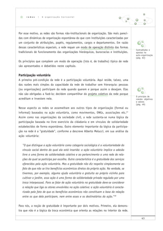 43
Por esse motivo, as redes são formas não-institucionais de organização. São mais pareci-
das com dinâmicas de organização espontânea do que com instituições caracterizadas por
um conjunto de atribuições, papéis, regulamentos, cargos e departamentos. Em razão
dessas características especiais, a rede requer um modo de operação distinto das formas
tradicionais de funcionamento das organizações hierárquicas, burocracias e instituições.
Os princípios que compõem um modo de operação (isto é, de trabalho) típico de rede
são apresentados e debatidos neste capítulo.
Participação voluntária
A primeira pré-condição da rede é a participação voluntária. Aqui reside, talvez, uma
das razões mais simples da capacidade da rede de trabalhar sem hierarquia: pessoas
(ou organizações) participam da rede quando querem e porque assim o desejam. Elas
não são obrigadas a fazê-lo; decidem compartilhar do projeto coletivo da rede porque
acreditam e investem nele.
Nesse aspecto as redes se assemelham aos outros tipos de organização (formal ou
informal) baseados na ação voluntária, como movimentos, ONGs, associações etc.27
Assim como nas organizações da sociedade civil, a rede sustenta-se numa lógica da
participação baseada no livre exercício da cidadania e em vínculos de solidariedade
estabelecidos de forma espontânea. Outro elemento importante da lógica da participa-
ção na rede é a "gratuidade", conforme a descreve Alberto Melucci, em sua análise da
ação voluntária:
"O que distingue a ação voluntária como categoria sociológica é a voluntariedade do
vínculo social dentro do qual ela está inserida: a ação voluntária implica a adesão
livre a uma forma de solidariedade coletiva e ao pertencimento a uma rede de rela-
ções da qual se participa por escolha. Outra característica é a gratuidade dos serviços
oferecidos pela ação voluntária. Mas a gratuidade não diz respeito simplesmente ao
fato de que não se tira benefícios econômicos diretos da própria ação. Na verdade, se
tivermos, por exemplo, alguma ajuda voluntária e gratuita ao próprio vizinho para
cultivar o jardim, essa ação é uma forma de solidariedade privada regulada por uma
troca interpessoal. Para se falar de ação voluntária na gratuidade deve-se considerar
a relação que liga os atores envolvidos na ação coletiva: a ação voluntária é caracte-
rizada pelo fato de que os benefícios econômicos não constituem a base da relação
entre os que dela participam, nem entre esses e os destinatários da ação."28
Para nós, a noção de gratuidade é importante por dois motivos. Primeiro, ela demons-
tra que não é a lógica da troca econômica que orienta as relações no interior da rede.
r e d e s | A o r g a n i z a ç ã o h o r i z o n t a l
Contradições e
apostas na
auto-organização
(pág. 62)
O princípio de
coesão: objetivos
e valores
(pág. 49)
 
