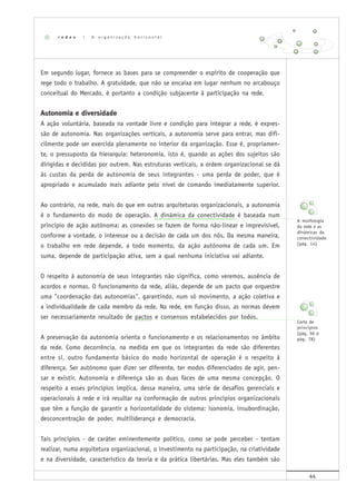 44
Em segundo lugar, fornece as bases para se compreender o espírito de cooperação que
rege todo o trabalho. A gratuidade, que não se encaixa em lugar nenhum no arcabouço
conceitual do Mercado, é portanto a condição subjacente à participação na rede.
Autonomia e diversidade
A ação voluntária, baseada na vontade livre e condição para integrar a rede, é expres-
são de autonomia. Nas organizações verticais, a autonomia serve para entrar, mas difi-
cilmente pode ser exercida plenamente no interior da organização. Esse é, propriamen-
te, o pressuposto da hierarquia: heteronomia, isto é, quando as ações dos sujeitos são
dirigidas e decididas por outrem. Nas estruturas verticais, a ordem organizacional se dá
às custas da perda de autonomia de seus integrantes - uma perda de poder, que é
apropriado e acumulado mais adiante pelo nível de comando imediatamente superior.
Ao contrário, na rede, mais do que em outras arquiteturas organizacionais, a autonomia
é o fundamento do modo de operação. A dinâmica da conectividade é baseada num
princípio de ação autônoma: as conexões se fazem de forma não-linear e imprevisível,
conforme a vontade, o interesse ou a decisão de cada um dos nós. Da mesma maneira,
o trabalho em rede depende, a todo momento, da ação autônoma de cada um. Em
suma, depende de participação ativa, sem a qual nenhuma iniciativa vai adiante.
O respeito à autonomia de seus integrantes não significa, como veremos, ausência de
acordos e normas. O funcionamento da rede, aliás, depende de um pacto que orquestre
uma "coordenação das autonomias", garantindo, num só movimento, a ação coletiva e
a individualidade de cada membro da rede. Na rede, em função disso, as normas devem
ser necessariamente resultado de pactos e consensos estabelecidos por todos.
A preservação da autonomia orienta o funcionamento e os relacionamentos no âmbito
da rede. Como decorrência, na medida em que os integrantes da rede são diferentes
entre si, outro fundamento básico do modo horizontal de operação é o respeito à
diferença. Ser autônomo quer dizer ser diferente, ter modos diferenciados de agir, pen-
sar e existir. Autonomia e diferença são as duas faces de uma mesma concepção. O
respeito a esses princípios implica, dessa maneira, uma série de desafios gerenciais e
operacionais à rede e irá resultar na conformação de outros princípios organizacionais
que têm a função de garantir a horizontalidade do sistema: isonomia, insubordinação,
desconcentração de poder, multiliderança e democracia.
Tais princípios - de caráter eminentemente político, como se pode perceber - tentam
realizar, numa arquitetura organizacional, o investimento na participação, na criatividade
e na diversidade, característico da teoria e da prática libertárias. Mas eles também são
r e d e s | A o r g a n i z a ç ã o h o r i z o n t a l
A morfologia
da rede e as
dinâmicas da
conectividade
(pág. 14)
Carta de
princípios
(pág. 56 e
pág. 78)
 