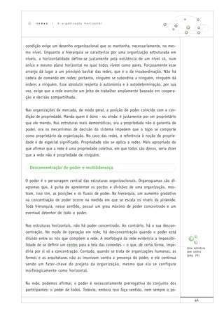 46
condição exige um desenho organizacional que os mantenha, necessariamente, no mes-
mo nível. Enquanto a hierarquia se caracteriza por uma organização estruturada em
níveis, a horizontalidade define-se justamente pela existência de um nível só, num
único e mesmo plano horizontal no qual todos vivem como pares. Forçosamente esse
arranjo dá lugar a um princípio basilar das redes, que é o da insubordinação. Não há
cadeia de comando em redes; portanto, ninguém se subordina a ninguém, ninguém dá
ordens a ninguém. Esse absoluto respeito à autonomia e à autodeterminação, por sua
vez, exige que a rede exercite um jeito de trabalhar amplamente baseado em coopera-
ção e decisão compartilhada.
Nas organizações de mercado, de modo geral, a posição de poder coincide com a con-
dição de propriedade. Manda quem é dono - ou ainda: é justamente por ser proprietário
que ele manda. Nas estruturas mais democráticas, ora a propriedade não é garantia de
poder, ora os mecanismos de decisão do sistema impedem que o topo se comporte
como proprietário da organização. No caso das redes, a referência à noção de proprie-
dade é de especial significado. Propriedade não se aplica a redes. Mais apropriado do
que afirmar que a rede é uma propriedade coletiva, em que todos são donos, seria dizer
que a rede não é propriedade de ninguém.
Desconcentração de poder e multiliderança
O poder é o personagem central das estruturas organizacionais. Organogramas são di-
agramas que, à guisa de apresentar os postos e divisões de uma organização, mos-
tram, isso sim, as posições e os fluxos de poder. Na hierarquia, um aumento gradativo
na concentração de poder ocorre na medida em que se escala os níveis da pirâmide.
Toda hierarquia, nesse sentido, possui um grau máximo de poder concentrado e um
eventual detentor de todo o poder.
Nas estruturas horizontais, não há poder concentrado. Ao contrário, há a sua descon-
centração. No modo de operação em rede, há desconcentração quando o poder está
diluído entre os nós que compõem a rede. A morfologia da rede evidencia a impossibi-
lidade de se definir um centro para a teia das conexões – o que, de certa forma, impe-
diria por si só a concentração. Contudo, quando se trata de organizações humanas, as
formas e as arquiteturas não as imunizam contra a presença do poder, e ele continua
sendo um fator-chave do projeto da organização, mesmo que ela se configure
morfologicamente como horizontal.
Na rede, podemos afirmar, o poder é necessariamente prerrogativa do conjunto dos
participantes: o poder de todos. Todavia, embora isso faça sentido, nem sempre o po-
r e d e s | A o r g a n i z a ç ã o h o r i z o n t a l
Uma estrutura
sem centro
(pág. 26)
 