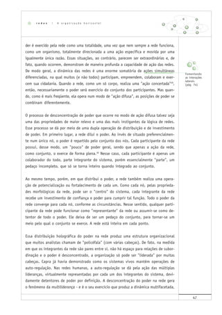 47
der é exercido pela rede como uma totalidade, uma vez que nem sempre a rede funciona,
como um organismo, totalmente direcionada a uma ação específica e movida por uma
igualmente única razão. Essas situações, ao contrário, parecem ser extraordinárias e, de
fato, quando ocorrem, demonstram de maneira profunda a capacidade de ação das redes.
De modo geral, a dinâmica das redes é uma enorme somatória de ações simultâneas
diferenciadas, na qual muitos (e não todos) participam, empreendem, colaboram e exer-
cem sua cidadania. Quando a rede, como um só corpo, realiza uma "ação concertada"29
,
então, necessariamente o poder será exercício do conjunto dos participantes. Mas quan-
do, como é mais freqüente, ela opera num modo de "ação difusa", as posições de poder se
combinam diferentemente.
O processo de desconcentração de poder que ocorre no modo de ação difusa talvez seja
uma das propriedades de maior relevo e uma das mais instigantes da lógica de redes.
Esse processo se dá por meio de uma dupla operação de distribuição e de investimento
de poder. Em primeiro lugar, a rede dilui o poder. Ao invés de situado preferencialmen-
te num único nó, o poder é repartido pelo conjunto dos nós. Cada participante da rede
possui, desse modo, um "pouco" de poder geral, sendo que apenas a ação da rede,
como conjunto, o exerce de forma plena.30
Nesse caso, cada participante é apenas um
colaborador do todo, parte integrante do sistema, porém essencialmente "parte", um
pedaço incompleto, que só se torna inteiro quando integrado ao conjunto.
Ao mesmo tempo, porém, em que distribui o poder, a rede também realiza uma opera-
ção de potencialização ou fortalecimento de cada um. Como cada nó, pelas proprieda-
des morfológicas da rede, pode ser o "centro" do sistema, cada integrante da rede
recebe um investimento de confiança e poder para cumprir tal função. Todo o poder da
rede converge para cada nó, conforme as circunstâncias. Nesse sentido, qualquer parti-
cipante da rede pode funcionar como "representante" da rede ou assumir-se como de-
tentor de todo o poder. Ele deixa de ser um pedaço do conjunto, para tornar-se um
meio pelo qual o conjunto se exerce. A rede está inteira em cada ponto.
Essa distribuição holográfica do poder na rede produz uma estrutura organizacional
que muitos analistas chamam de "policéfala" (com várias cabeças). De fato, na medida
em que os integrantes da rede são pares entre si, não há espaço para relações de subor-
dinação e o poder é desconcentrado, a organização só pode ser "liderada" por muitas
cabeças. Capra já havia demonstrado como os sistemas vivos mantêm operações de
auto-regulação. Nas redes humanas, a auto-regulação se dá pela ação das múltiplas
lideranças, virtualmente representadas por cada um dos integrantes do sistema, devi-
damente detentores de poder por definição. A desconcentração do poder na rede gera
o fenômeno da multiliderança - e é o seu exercício que produz a dinâmica multifacetada,
r e d e s | A o r g a n i z a ç ã o h o r i z o n t a l
Fomentando
as interações
laterais
(pág. 74)
 