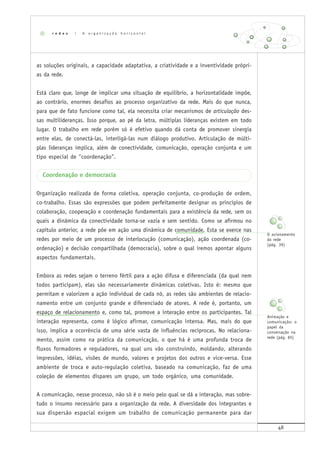 48
as soluções originais, a capacidade adaptativa, a criatividade e a inventividade própri-
as da rede.
Está claro que, longe de implicar uma situação de equilíbrio, a horizontalidade impõe,
ao contrário, enormes desafios ao processo organizativo da rede. Mais do que nunca,
para que de fato funcione como tal, ela necessita criar mecanismos de articulação des-
sas multilideranças. Isso porque, ao pé da letra, múltiplas lideranças existem em todo
lugar. O trabalho em rede porém só é efetivo quando dá conta de promover sinergia
entre elas, de conectá-las, interligá-las num diálogo produtivo. Articulação de múlti-
plas lideranças implica, além de conectividade, comunicação, operação conjunta e um
tipo especial de "coordenação".
Coordenação e democracia
Organização realizada de forma coletiva, operação conjunta, co-produção de ordem,
co-trabalho. Essas são expressões que podem perfeitamente designar os princípios de
colaboração, cooperação e coordenação fundamentais para a existência da rede, sem os
quais a dinâmica da conectividade torna-se vazia e sem sentido. Como se afirmou no
capítulo anterior, a rede põe em ação uma dinâmica de comunidade. Esta se exerce nas
redes por meio de um processo de interlocução (comunicação), ação coordenada (co-
ordenação) e decisão compartilhada (democracia), sobre o qual iremos apontar alguns
aspectos fundamentais.
Embora as redes sejam o terreno fértil para a ação difusa e diferenciada (da qual nem
todos participam), elas são necessariamente dinâmicas coletivas. Isto é: mesmo que
permitam e valorizem a ação individual de cada nó, as redes são ambientes de relacio-
namento entre um conjunto grande e diferenciado de atores. A rede é, portanto, um
espaço de relacionamento e, como tal, promove a interação entre os participantes. Tal
interação representa, como é lógico afirmar, comunicação intensa. Mas, mais do que
isso, implica a ocorrência de uma série vasta de influências recíprocas. No relaciona-
mento, assim como na prática da comunicação, o que há é uma profunda troca de
fluxos formadores e reguladores, na qual uns vão construindo, moldando, alterando
impressões, idéias, visões de mundo, valores e projetos dos outros e vice-versa. Esse
ambiente de troca e auto-regulação coletiva, baseado na comunicação, faz de uma
coleção de elementos díspares um grupo, um todo orgânico, uma comunidade.
A comunicação, nesse processo, não só é o meio pelo qual se dá a interação, mas sobre-
tudo o insumo necessário para a organização da rede. A diversidade dos integrantes e
sua dispersão espacial exigem um trabalho de comunicação permanente para dar
r e d e s | A o r g a n i z a ç ã o h o r i z o n t a l
O acionamento
da rede
(pág. 39)
Animação e
comunicação: o
papel da
conversação na
rede (pág. 65)
 