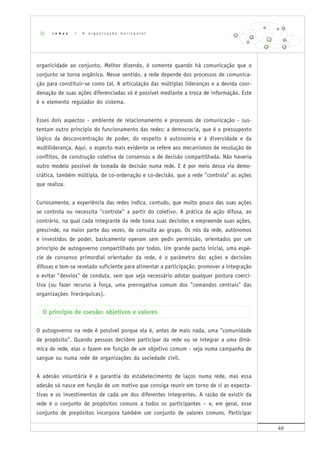 49
organicidade ao conjunto. Melhor dizendo, é somente quando há comunicação que o
conjunto se torna orgânico. Nesse sentido, a rede depende dos processos de comunica-
ção para constituir-se como tal. A articulação das múltiplas lideranças e a devida coor-
denação de suas ações diferenciadas só é possível mediante a troca de informação. Este
é o elemento regulador do sistema.
Esses dois aspectos - ambiente de relacionamento e processos de comunicação - sus-
tentam outro princípio do funcionamento das redes: a democracia, que é o pressuposto
lógico da desconcentração de poder, do respeito à autonomia e à diversidade e da
multiliderança. Aqui, o aspecto mais evidente se refere aos mecanismos de resolução de
conflitos, de construção coletiva de consensos e de decisão compartilhada. Não haveria
outro modelo possível de tomada de decisão numa rede. E é por meio dessa via demo-
crática, também múltipla, de co-ordenação e co-decisão, que a rede "controla" as ações
que realiza.
Curiosamente, a experiência das redes indica, contudo, que muito pouco das suas ações
se controla ou necessita "controle" a partir do coletivo. A prática da ação difusa, ao
contrário, na qual cada integrante da rede toma suas decisões e empreende suas ações,
prescinde, na maior parte das vezes, de consulta ao grupo. Os nós da rede, autônomos
e investidos de poder, basicamente operam sem pedir permissão, orientados por um
princípio de autogoverno compartilhado por todos. Um grande pacto inicial, uma espé-
cie de consenso primordial orientador da rede, é o parâmetro das ações e decisões
difusas e tem-se revelado suficiente para alimentar a participação, promover a integração
e evitar "desvios" de conduta, sem que seja necessário adotar qualquer postura coerci-
tiva (ou fazer recurso à força, uma prerrogativa comum dos "comandos centrais" das
organizações hierárquicas).
O princípio de coesão: objetivos e valores
O autogoverno na rede é possível porque ela é, antes de mais nada, uma "comunidade
de propósito". Quando pessoas decidem participar da rede ou se integrar a uma dinâ-
mica de rede, elas o fazem em função de um objetivo comum - seja numa campanha de
sangue ou numa rede de organizações da sociedade civil.
A adesão voluntária é a garantia do estabelecimento de laços numa rede, mas essa
adesão só nasce em função de um motivo que consiga reunir em torno de si as expecta-
tivas e os investimentos de cada um dos diferentes integrantes. A razão de existir da
rede é o conjunto de propósitos comuns a todos os participantes – e, em geral, esse
conjunto de propósitos incorpora também um conjunto de valores comuns. Participar
r e d e s | A o r g a n i z a ç ã o h o r i z o n t a l
 