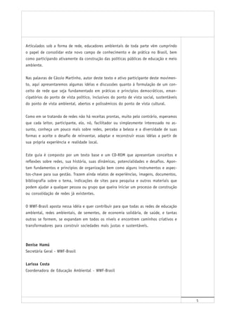 5
Articulados sob a forma de rede, educadores ambientais de toda parte vêm cumprindo
o papel de consolidar este novo campo de conhecimento e de prática no Brasil, bem
como participando ativamente da construção das políticas públicas de educação e meio
ambiente.
Nas palavras de Cássio Martinho, autor deste texto e ativo participante deste movimen-
to, aqui apresentaremos algumas idéias e discussões quanto à formulação de um con-
ceito de rede que seja fundamentado em práticas e princípios democráticos, eman-
cipatórios do ponto de vista político, inclusivos do ponto de vista social, sustentáveis
do ponto de vista ambiental, abertos e polissêmicos do ponto de vista cultural.
Como em se tratando de redes não há receitas prontas, muito pelo contrário, esperamos
que cada leitor, participante, elo, nó, facilitador ou simplesmente interessado no as-
sunto, conheça um pouco mais sobre redes, perceba a beleza e a diversidade de suas
formas e aceite o desafio de reinventar, adaptar e reconstruir essas idéias a partir de
sua própria experiência e realidade local.
Este guia é composto por um texto base e um CD-ROM que apresentam conceitos e
reflexões sobre redes, sua história, suas dinâmicas, potencialidades e desafios. Apon-
tam fundamentos e princípios de organização bem como alguns instrumentos e aspec-
tos-chave para sua gestão. Trazem ainda relatos de experiências, imagens, documentos,
bibliografia sobre o tema, indicações de sites para pesquisa e outros materiais que
podem ajudar a qualquer pessoa ou grupo que queira iniciar um processo de construção
ou consolidação de redes já existentes.
O WWF-Brasil aposta nessa idéia e quer contribuir para que todas as redes de educação
ambiental, redes ambientais, de sementes, de economia solidária, de saúde, e tantas
outras se formem, se expandam em todos os níveis e encontrem caminhos criativos e
transformadores para construir sociedades mais justas e sustentáveis.
Denise Hamú
Secretária Geral - WWF-Brasil
Larissa Costa
Coordenadora de Educação Ambiental - WWF-Brasil
 