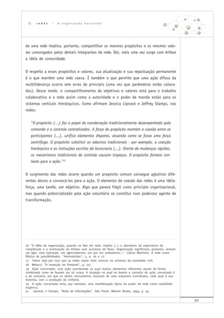 50
de uma rede implica, portanto, compartilhar os mesmos propósitos e os mesmos valo-
res comungados pelos demais integrantes da rede. Daí, mais uma vez surge com ênfase
a idéia de comunidade.
O respeito a esses propósitos e valores, sua atualização e sua repactuação permanente
é o que mantém uma rede coesa. É também o que permite que uma ação difusa da
multiliderança ocorra sem erros de princípio (uma vez que parâmetros estão coloca-
dos). Desse modo, o compartilhamento de objetivos e valores está para o trabalho
colaborativo e a rede assim como a autoridade e o poder de mando estão para os
sistemas verticais hierárquicos. Como afirmam Jessica Lipnack e Jeffrey Stamps, nas
redes:
"O propósito (...) faz o papel de coordenação tradicionalmente desempenhado pelo
comando e o controle centralizados. A força do propósito mantém a coesão entre os
participantes (...), unifica elementos díspares, atuando como se fosse uma força
centrífuga. O propósito substitui os adesivos tradicionais - por exemplo, a coerção
hierárquica e as instruções escritas da burocracia (...). Diante de mudanças rápidas,
os mecanismos tradicionais de controle causam tropeços. O propósito fornece con-
texto para a ação."31
O surgimento das redes ocorre quando um propósito comum consegue aglutinar dife-
rentes atores e convocá-los para a ação. O elemento de coesão das redes é uma idéia-
força, uma tarefa, um objetivo. Algo que parece frágil como princípio organizacional,
mas quando potencializado pela ação voluntária se constitui num poderoso agente de
transformação.
26 "A idéia de organização, quando se fala em rede, implica (...) o abandono da expectativa de
completude e a acentuação da ênfase num processo de fluxo. Organização significaria, portanto, sempre
um agir: uma operação, um agenciamento, um por em andamento...". Cássio Martinho. A rede como
fábrica de possibilidades. "Aminoácidos", 5, p. 26 e 27.
27 Talvez seja por isso que as redes sejam mais comuns no universo da sociedade civil.
28 Melucci, "A invenção do Presente", p. 117.
29 Ação concertada: uma ação coordenada na qual muitos elementos diferentes atuam de forma
combinada como se fossem um só corpo. A situação na qual se baseia o conceito de ação concertada é
a do concerto, em que os vários instrumentos musicais de uma orquestra contribuem, cada qual à sua
maneira, com a produção da sinfonia.
30 A ação concertada seria, por exemplo, uma manifestação típica do poder da rede como totalidade
orgânica.
31 Lipnack, e Stamps, "Rede de Informações". São Paulo: Makron Books, 1994, p. 45.
r e d e s | A o r g a n i z a ç ã o h o r i z o n t a l
 