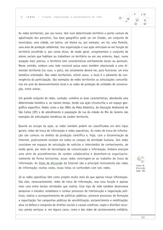 53
As redes territoriais, por seu turno, têm num determinado território o ponto comum de
aglutinação dos parceiros. Sua base geográfica pode ser um Estado, um conjunto de
municípios, uma cidade, um bairro, um bioma ou, por exemplo, um rio, uma floresta,
uma área de proteção ambiental. Sua organização e sua ação articulam-se em função do
território escolhido e, por conta disso, de modo geral, arregimentam o conjunto de
atores sociais que habitam ou trabalham no território ou em seu entorno. Aqui, numa
acepção mais precisa, o território tem características estritamente locais ou pontuais.
Nesse sentido, embora uma rede nacional possa estar também relacionada a uma di-
mensão territorial (no caso, o país), ela certamente deverá ter, para funcionar, um eixo
temático orientador. Nas redes territoriais, stricto sensu, o local é o elemento de con-
vergência da participação. São exemplos de redes territoriais as articulações comunitá-
rias em prol do desenvolvimento local e as redes de proteção de unidades de conserva-
ção, entre outras.
Um grande conjunto de redes, contudo, combina as duas características, abordando uma
determinada temática e, ao mesmo tempo, tendo sua ação circunscrita a um espaço geo-
gráfico específico. Redes como a das ONGs da Mata Atlântica, de Educação Ambiental de
São Carlos (SP) e de atendimento à população de rua da cidade do Rio de Janeiro são
exemplos de articulações temáticas de caráter territorial.
Quanto ao escopo da ação, as redes também podem ser classificadas em dois tipos
gerais: redes de troca de informação e redes operativas. As redes de troca de informa-
ção são comuns no âmbito da produção científica e, hoje, com a disseminação da
Internet, praticamente existem em todos os campos da atividade humana. Tais redes
consistem em espaços de veiculação de notícias e intercâmbio de conhecimento, de
modo geral, por meio de tecnologias de comunicação e informação. Embora exerçam
uma série de procedimentos de caráter colaborativo e desenhem-se organizacio-
nalmente de forma horizontal, essas redes restringem-se ao trabalho de troca de
informação. As listas de discussão da Internet são o principal instrumento das redes
de informação; muitas vezes, essas listas se confundem com tais redes.
Já as redes operativas têm como projeto muito mais do que apenas trocar informação.
São elas, necessariamente, redes de troca de informação, mas essa função é apenas
mais uma entre tantas atividades que realiza. Esse tipo de rede também desenvolve
pesquisas e estudos; estabelece e conduz processos de interlocução e negociação polí-
ticas; realiza o acompanhamento de políticas públicas; promove processos de formação
e capacitação; faz campanhas públicas de sensibilização, esclarecimento e mobilização;
atua na defesa e conquista de direitos sociais e causas coletivas; capta e distribui recur-
sos; presta serviços; e, em alguns casos, como o das redes de socioeconomia solidária,
r e d e s | C r i a ç ã o , o r g a n i z a ç ã o e p l a n e j a m e n t o d e r e d e
Listas de
discussão
(pág. 68)
 