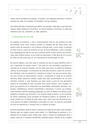 54
realiza mesmo atividades de produção, circulação e até regulação econômica. A maioria
absoluta das redes da sociedade civil brasileira é do tipo operativo.
Essa última distinção é importante para definir com precisão a rede sobre a qual trata este
capítulo. Sejam temáticas ou territoriais, ou mesmo temáticas e territoriais, as redes que
abordamos aqui são, claramente, as redes operativas.
O nascimento de uma rede
Em qualquer circunstância, a rede é necessariamente fruto de uma dinâmica de rede
pré-existente. Como vimos, estamos envoltos na complexa teia das redes sociais, que
existem antes de nascermos e vão continuar existindo após a nossa morte. A operação
em rede inicia-se a partir do momento em que, de forma deliberada, a rede é acionada.
Esse acionamento da rede faz com que a estrutura tácita na qual vivemos seja transfor-
mada, pela vontade humana, em um modo de organização. A rede deixa de ser um pano
de fundo da vida social para ser um instrumento de transformação da vida.
De maneira objetiva, uma rede surge no momento em que um grupo identifica entre si
uma "capacidade de projeto comum". Esta pode ser uma descoberta espontânea ou
resultado de um processo induzido, mas de modo geral ocorre no âmbito de dinâmicas
coletivas de participação. O acionamento da rede pode acontecer a partir de uma deci-
são individual, como no exemplo da "campanha de sangue" (em que uma pessoa mobi-
liza seus círculos de relacionamento visando a recuperação da saúde de um parente
enfermo). Redes operativas também surgem pela ação empreendedora de um único
indivíduo. Contudo, é mais freqüente que redes surjam a partir de uma descoberta
coletiva da necessidade de ação articulada entre atores diversos, numa situação, em
geral, que apresenta já os componentes de proatividade, participação voluntária, coo-
peração, multiliderança, decisão compartilhada e democracia. É comum, por exemplo,
redes emergirem durante encontros presenciais nos quais se debate uma política social,
problemas e desafios que concernem a um conjunto amplo de atores, ou em momentos
de intensa mobilização social (situações de emergência política, de catástrofe, de co-
moção coletiva etc.) O projeto de rede, nesses casos, nasce como uma decorrência natu-
ral do processo de debate, mobilização e articulação em curso, em razão da necessidade
de troca de experiências e sinergia entre os membros do grupo.
De forma esquemática, pode-se resumir o processo de criação de uma rede a dois momentos
distintos (que nem sempre ocorrem nesta ordem): 1) a identificação de parceiros; e 2) a
definição de um projeto comum. Muitas vezes, tanto o conjunto de participantes como o
projeto comum já se encontram pré-definidos, bastando apenas a decisão de dar a largada
r e d e s | C r i a ç ã o , o r g a n i z a ç ã o e p l a n e j a m e n t o d e r e d e
O acionamento
da rede
(pág. 39)
Espaços de
conversação
(pág. 73)
 